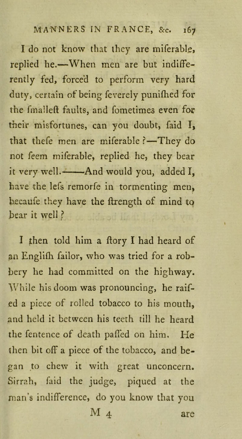 I do not know that they are miferable, replied he.—When men are but indiffe- rently fed, forced to perform very hard duty, certain of being feverely punifhed for the fmalleft faults, and fometimes even for their misfortunes, can you doubt, faid I, that thefe men are miferable ?—They do not feem miferable, replied he, they bear it very well. And would you, added I, have the lefs remorfe in tormenting men, becaufe they have the ftrength of mind to bear it well ? I jthen told him a flory I had heard of an Englifh failor, who was tried for a rob- bery he had committed on the highway. While his doom was pronouncing, he raif- ed a piece of rolled tobacco to his mouth, and held it between his teeth till he heard the fentence of death paffed on him. He then bit off a piece of the tobacco, and be- gan to chew it with great unconcern. Sirrah, faid the judge, piqued at the man’s indifference, do you know that you M 4 are