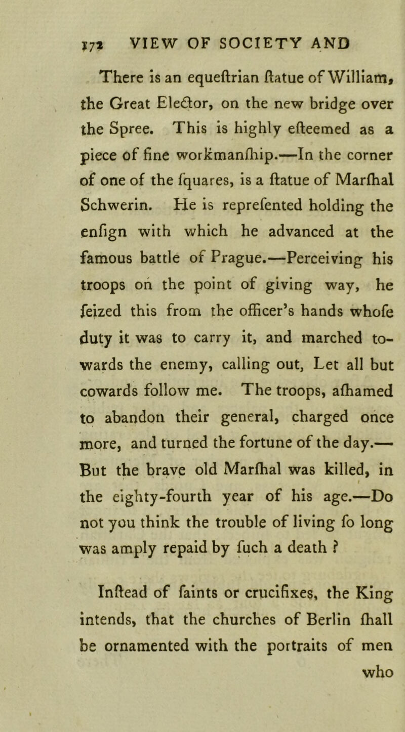 There is an equeftrian ftatue of William, the Great Ele&or, on the new bridge over the Spree. This is highly efteemed as a piece of fine workmanfhip.—In the corner of one of the fquares, is a ftatue of Marfhal Schwerin. He is reprefented holding the enfign with which he advanced at the famous battle of Prague.—Perceiving his troops on the point of giving way, he feized this from the officer’s hands whofe duty it was to carry it, and marched to- wards the enemy, calling out, Let all but cowards follow me. The troops, affiamed to abandon their general, charged once more, and turned the fortune of the day.— But the brave old Marfhal was killed, in ' / the eighty-fourth year of his age.—Do not you think the trouble of living fo long was amply repaid by fuch a death ? Inftead of faints or crucifixes, the King intends, that the churches of Berlin ffiall be ornamented with the portraits of men