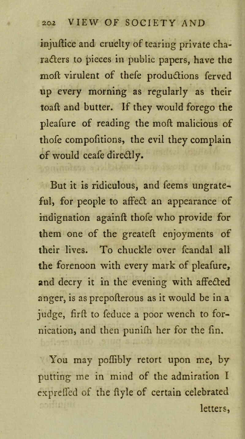 injuftice and cruelty of tearing private cha- racters to jpieces in public papers, have the moft virulent of thefe productions ferved up every morning as regularly as their toaft and butter. If they would forego the pleafure of reading the moft malicious of thofe compofitions, the evil they complain » of would ceafe direCtly. But it is ridiculous, and feems ungrate- ful, for people to affeCt an appearance of indignation againft thofe who provide for them one of the greateft enjoyments of their lives. To chuckle over fcandal all the forenoon with every mark of pleafure, and decry it in the evening with affeCted anger, is as prepofterous as it would be in a judge, firft to feduce a poor wench to for- nication, and then punilh her for the fin. You may poffibly retort upon me, by putting me in mind of the admiration I exprelfed of the ftyle of certain celebrated letters,