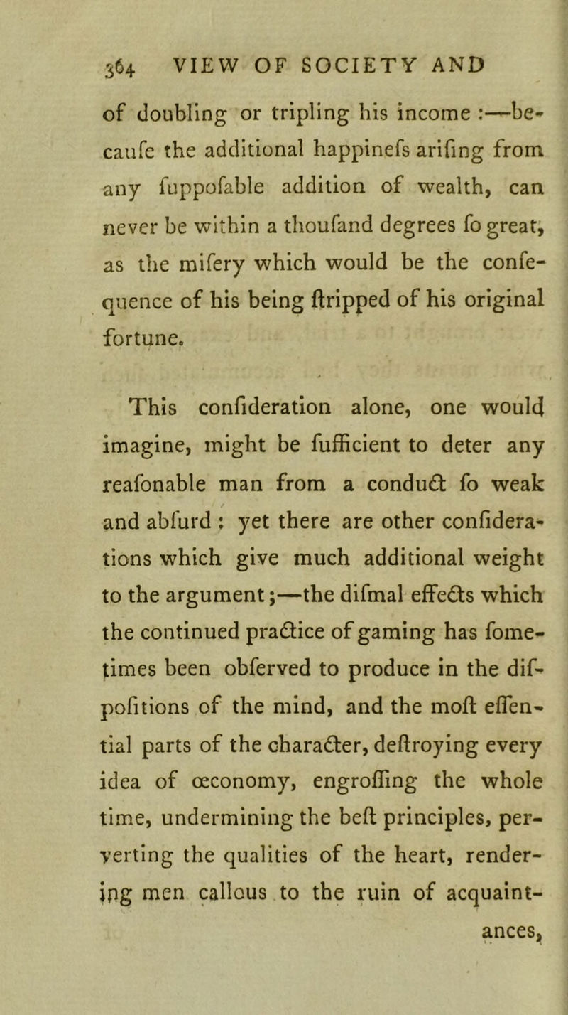 of doubling or tripling his income :—be- caufe the additional happinefs arifing from any fuppofable addition of wealth, can never be within a thoufand degrees fo great, as the mifery which would be the confe- quence of his being dripped of his original fortune. This confideration alone, one would imagine, might be fufficient to deter any reafonable man from a conduct fo weak / and abfurd : yet there are other confidera- tions which give much additional weight to the argument;—the difmal effects which the continued pra&ice of gaming has fome- times been obferved to produce in the dif- pofitions of the mind, and the molt efien- tial parts of the chara&er, dedroying every idea of oeconomy, engrofling the whole time, undermining the bed principles, per- verting the qualities of the heart, render- ing men callous to the ruin of acquaint- ances,