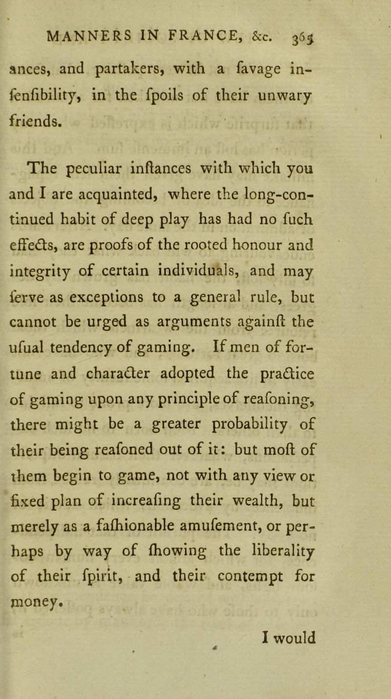 ances, and partakers, with a favage in- fenfibility, in the fpoils of their unwary friends. The peculiar inftances with which you and I are acquainted, where the long-con- tinued habit of deep play has had no fuch eft'edts, are proofs of the rooted honour and integrity of certain individuals, and may ierve as exceptions to a general rule, but cannot be urged as arguments againft the ufual tendency of gaming. If men of for- tune and chara&er adopted the pra&ice of gaming upon any principle of reafoning, there might be a greater probability of their being reafoned out of it: but mod of them begin to game, not with any view or fixed plan of increafing their wealth, but merely as a fafhionable amufement, or per- haps by way of fhowing the liberality of their fpirit, and their contempt for money. I would