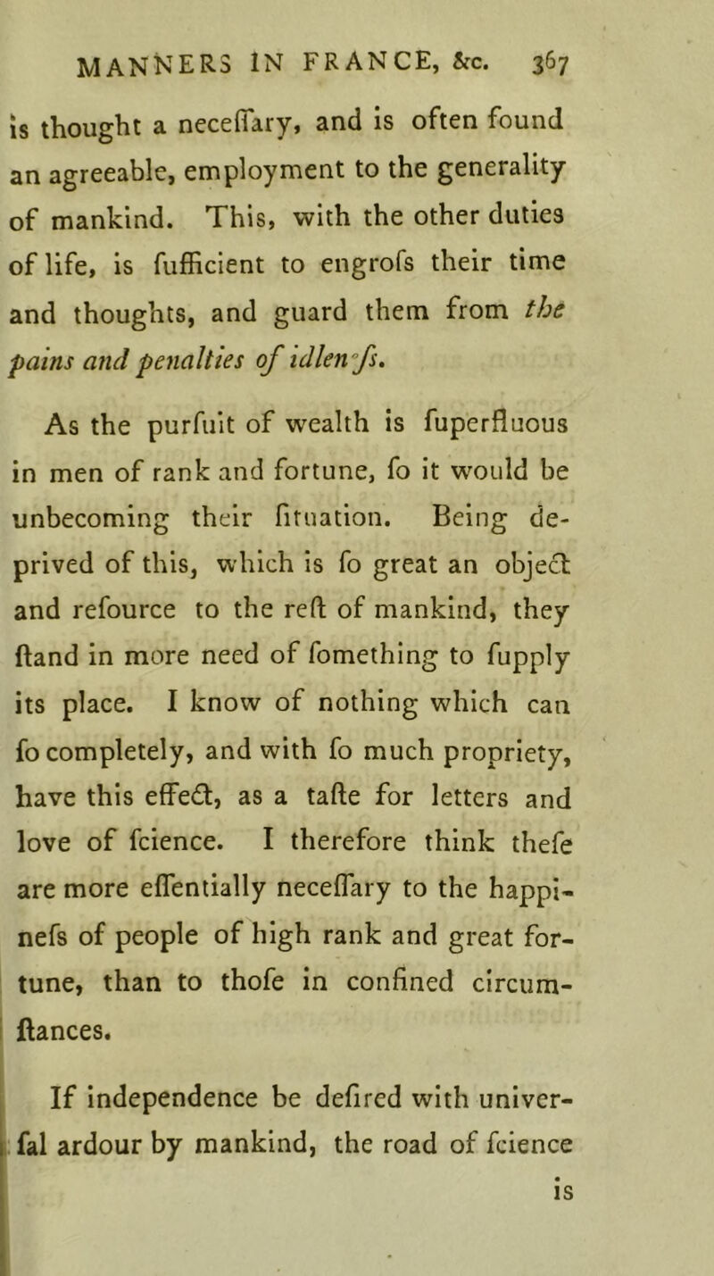 is thought a necefiary, and is often found an agreeable, employment to the generality of mankind. This, with the other duties of life, is fufficient to engrofs their time and thoughts, and guard them from the pains and penalties of idlenfs. As the purfuit of wealth is fuperfluous in men of rank and fortune, fo it would be unbecoming their fituation. Being de- prived of this, which is fo great an object and refource to the reft of mankind, they ftand in more need of fomething to fupply its place. I know of nothing which can fo completely, and with fo much propriety, have this effedt, as a tafte for letters and love of fcience. I therefore think thefe are more eflentially necelfary to the happi- nefs of people of high rank and great for- tune, than to thofe in confined circum- ftances. If independence be defired with univer- fal ardour by mankind, the road of fcience