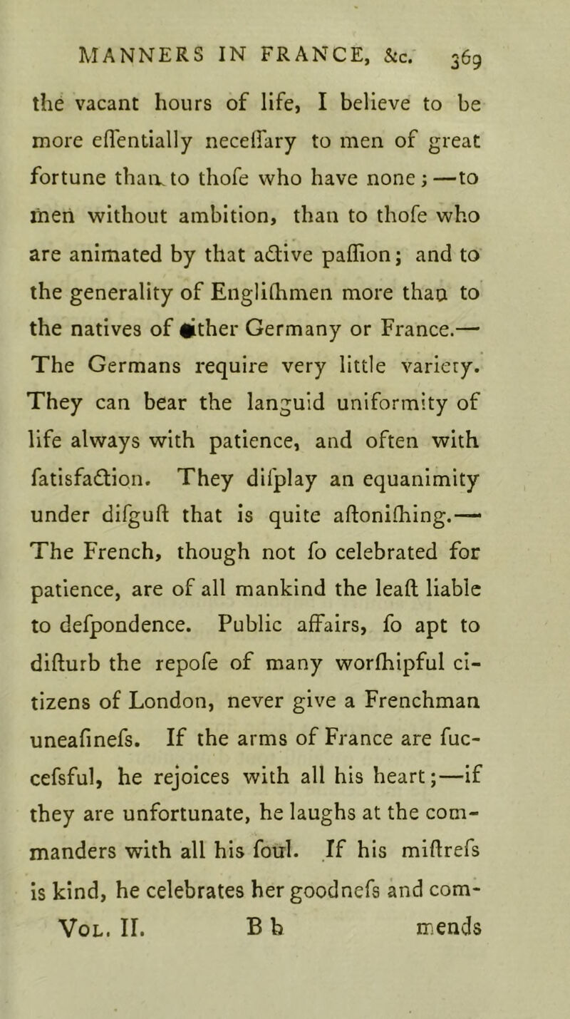 the vacant hours of life, I believe to be more eflentially necelfary to men of great fortune than, to thofe who have none;—to men without ambition, than to thofe who are animated by that adtive paffion; and to the generality of Englifhmen more than to the natives of tither Germany or France.— The Germans require very little variety. They can bear the languid uniformity of life always with patience, and often with fatisfadtion. They difplay an equanimity under difguft that is quite aftonifhing.— The French, though not fo celebrated for patience, are of all mankind the lead liable to defpondence. Public affairs, fo apt to difturb the repofe of many worfhipful ci- tizens of London, never give a Frenchman uneafinefs. If the arms of France are fuc- cefsful, he rejoices with all his heart;—if they are unfortunate, he laughs at the com- manders with all his foul. If his miffrefs is kind, he celebrates her goodnefs and com* Vol. II. B b mends