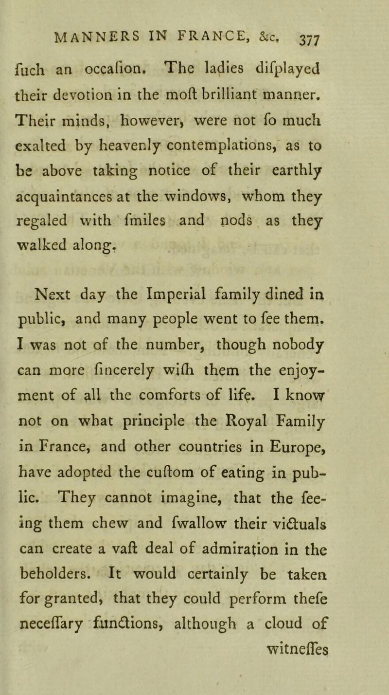 fuch an occalion. The ladies difplayed their devotion in the mod brilliant manner. Their minds, however, were not fo much exalted by heavenly contemplations, as to be above taking notice of their earthly acquaintances at the windows, whom they regaled with fmiles and nods as they walked along. Next day the Imperial family dined in public, and many people went to fee them. I was not of the number, though nobody can more fincerely wifh them the enjoy- ment of all the comforts of life. I know not on what principle the Royal Family in France, and other countries in Europe, have adopted the cuftom of eating in pub- lic. They cannot imagine, that the fee- ing them chew and fwallow their vi&uals can create a vaft deal of admiration in the beholders. It would certainly be taken for granted, that they could perform thefe neceffary functions, although a cloud of witnefles