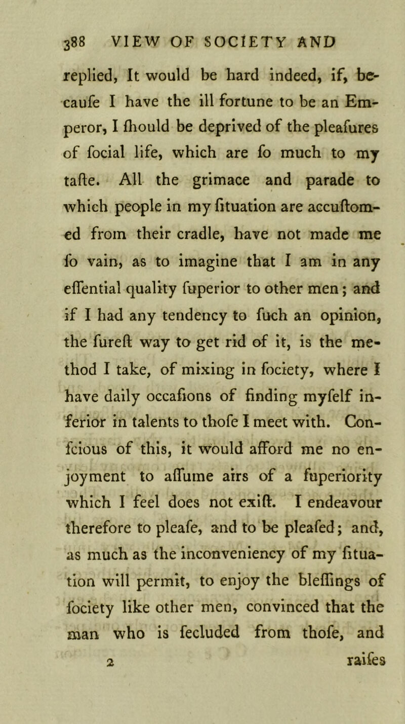 replied, It would be hard indeed, if, be- caufe I have the ill fortune to be an Em- peror, I fhould be deprived of the pleafures of focial life, which are fo much to my tafte. All the grimace and parade to which people in my fituation are accuftom- ed from their cradle, have not made me fo vain, as to imagine that I am in any effential quality fuperior to other men; and if I had any tendency to fuch an opinion, the fureft way to get rid of it, is the me- thod I take, of mixing in fociety, where I have daily occafions of finding myfelf in- ferior in talents to thofe I meet with. Con- fcious of this, it would afford me no en- joyment to affume airs of a fuperiority which I feel does not exift. I endeavour therefore to pleafe, and to be pleafed; and, as much as the inconveniency of my fitua- tion will permit, to enjoy the bleffings of fociety like other men, convinced that the man who is fecluded from thofe, and 2 raifes