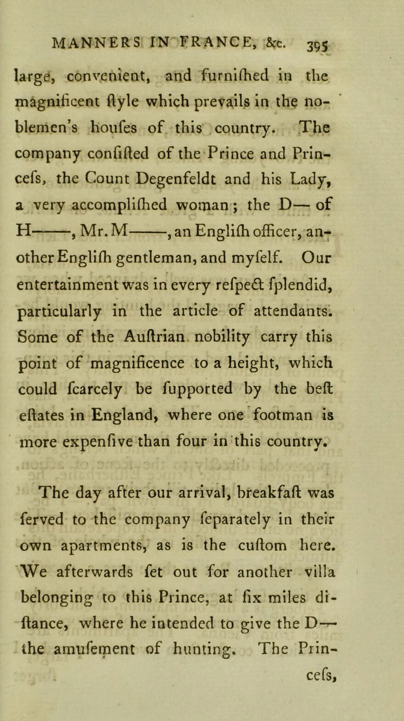 large, convenient, and furniffied in the magnificent ftyle which prevails in the no- blemen’s houfes of this country. The company confided of the Prince and Prin- cefs, the Count Degenfeldt and his Lady, a very accompliffied woman; the D— of H , Mr. M , an Englifh officer, an- other Englifli gentleman, and myfelf. Our entertainment was in every refpedt fplendid, particularly in the article of attendants. Some of the Auftrian nobility carry this point of magnificence to a height, which could fcarcely be fupported by the bell eftates in England, where one footman is more expenfive than four in this country. The day after our arrival, breakfaft was ferved to the company feparately in their own apartments, as is the cuftom here. We afterwards fet out for another villa belonging to this Prince, at fix miles di- ftance, where he intended to give the D-^- the amufement of hunting. The Prin- ce fs,