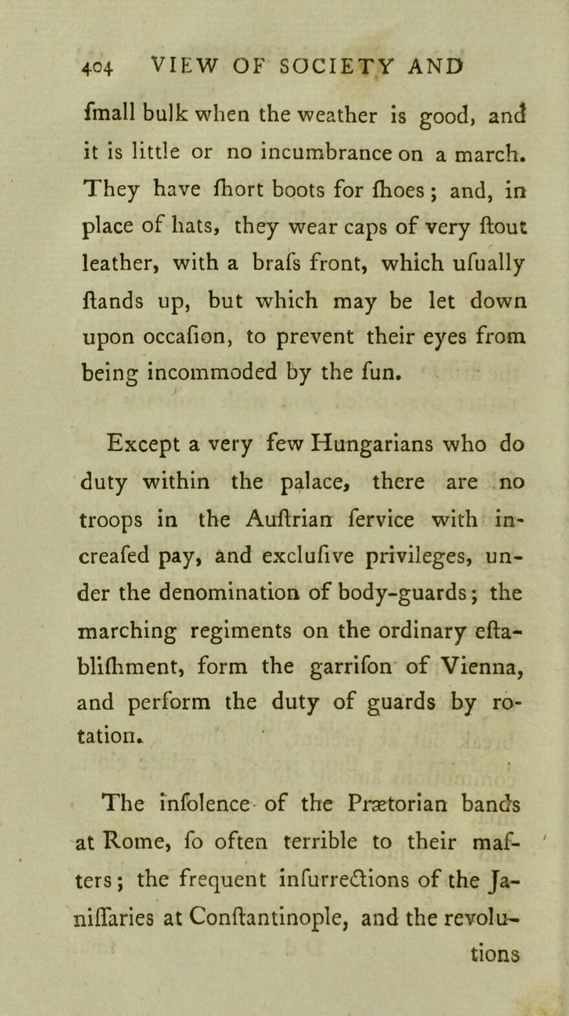 fmall bulk when the weather is good, and it is little or no incumbrance on a march. They have fhort boots for {hoes; and, in place of hats, they wear caps of very {lout leather, with a brafs front, which ufually {lands up, but which may be let down upon occafion, to prevent their eyes from being incommoded by the fun. Except a very few Hungarians who do duty within the palace, there are no troops in the Auflrian fervice with in- creafed pay, and exclufive privileges, un- der the denomination of body-guards; the marching regiments on the ordinary efta- blifhment, form the garrifon of Vienna, and perform the duty of guards by ro- tation. The infolence of the Praetorian bands at Rome, fo often terrible to their maf- ' ters; the frequent infurre&ions of the Ja- nilfaries at Conflantinople, and the revolu- tions