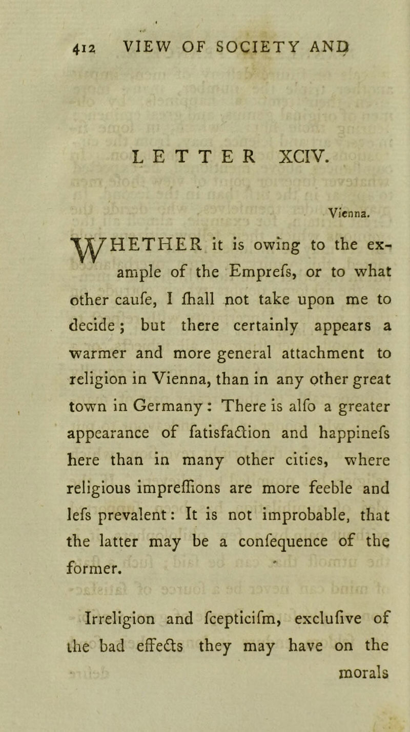 LETTER XCIV. Vienna. HETHER it is owing to the ex ample of the Emprefs, or to what other caufe, I fhall not take upon me to decide; but there certainly appears a warmer and more general attachment to religion in Vienna, than in any other great town in Germany: There is alfo a greater appearance of fatisfadlion and happinefs here than in many other cities, where religious impreffions are more feeble and lefs prevalent: It is not improbable, that the latter may be a confequence of the former. Irreligion and fcepticifm, exclufive of the bad effects they may have on the morals