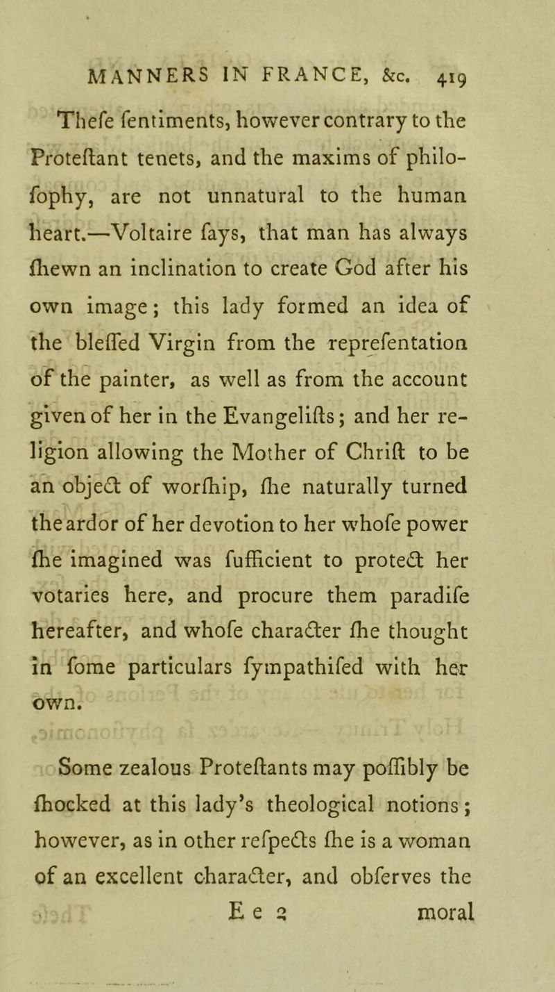 Thefe fentiments, however contrary to the Proteftant tenets, and the maxims of philo- fophy, are not unnatural to the human heart.—Voltaire fays, that man has always fliewn an inclination to create God after his own image; this lady formed an idea of the blelfed Virgin from the reprefentation of the painter, as well as from the account given of her in the Evangelifts; and her re- ligion allowing the Mother of Chrift to be an object of worfhip, fine naturally turned the ardor of her devotion to her whofe power fhe imagined was fufficient to protect her votaries here, and procure them paradife hereafter, and whofe character fhe thought in fome particulars fympathifed with her own. Some zealous Proteftants may poffibly be fhocked at this lady’s theological notions; however, as in other refpedts fhe is a woman of an excellent charadler, and obferves the Ee q moral