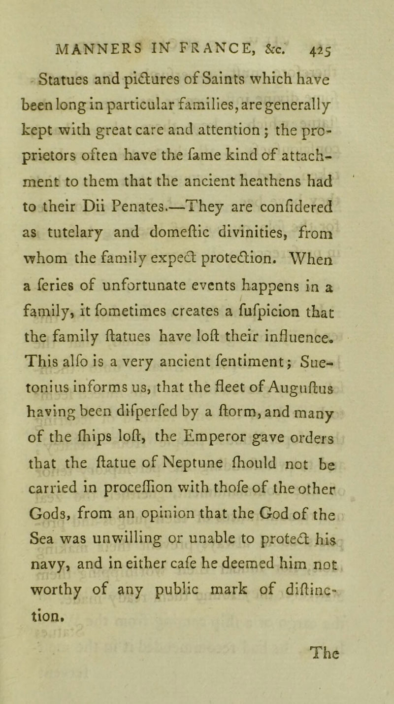 Statues and pictures of Saints which have been long in particular families, are generally kept with great care and attention ; the pro- prietors often have the fame kind of attach- ment to them that the ancient heathens had to their Dii Penates.—They are confidered as tutelary and domeftic divinities, from whom the family expect protection. When a feries of unfortunate events happens in a family, it fometimes creates a fufpicion that the family ftatues have loft their influence. This alfo is a very ancient fentiment; Sue- tonius informs us, that the fleet of Auguftus having been difperfed by a ftorm, and many of the fhips loft, the Emperor gave orders that the ftatue of Neptune fhould not be carried in proceflion with thofeof the other God3, from an opinion that the God of the Sea was unwilling or unable to protect his navy, and in either cafe he deemed him not worthy of any public mark of diftinc- tion. The