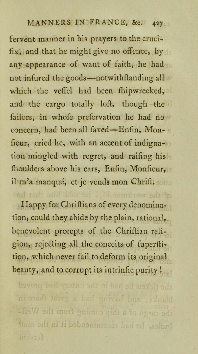 fervent manner in his prayers to the cruci- fix, and that he might give no offence, by any appearance of want of faith, he had not infured the goods—notwithftanding all which the veffel had been fhipwrecked, and the cargo totally loft, though the failors, in whofe prefervation he had no concern, had been all faved—-Enfin, Mon- fieur, cried he, with an accent of indigna- tion mingled with regret, and raifing his fhoulders above his ears, Enfin, Monfieur, il m’a manque', et je vends mon Chrift. Happy for Chriftians of every denomina- tion, could they abide by the plain, rational, benevolent precepts of the Chriftian reli- gion, rejecting all the conceits of fuperfti- tion, which never fail to deform its original beauty, and to corrupt its intrinfic purity !