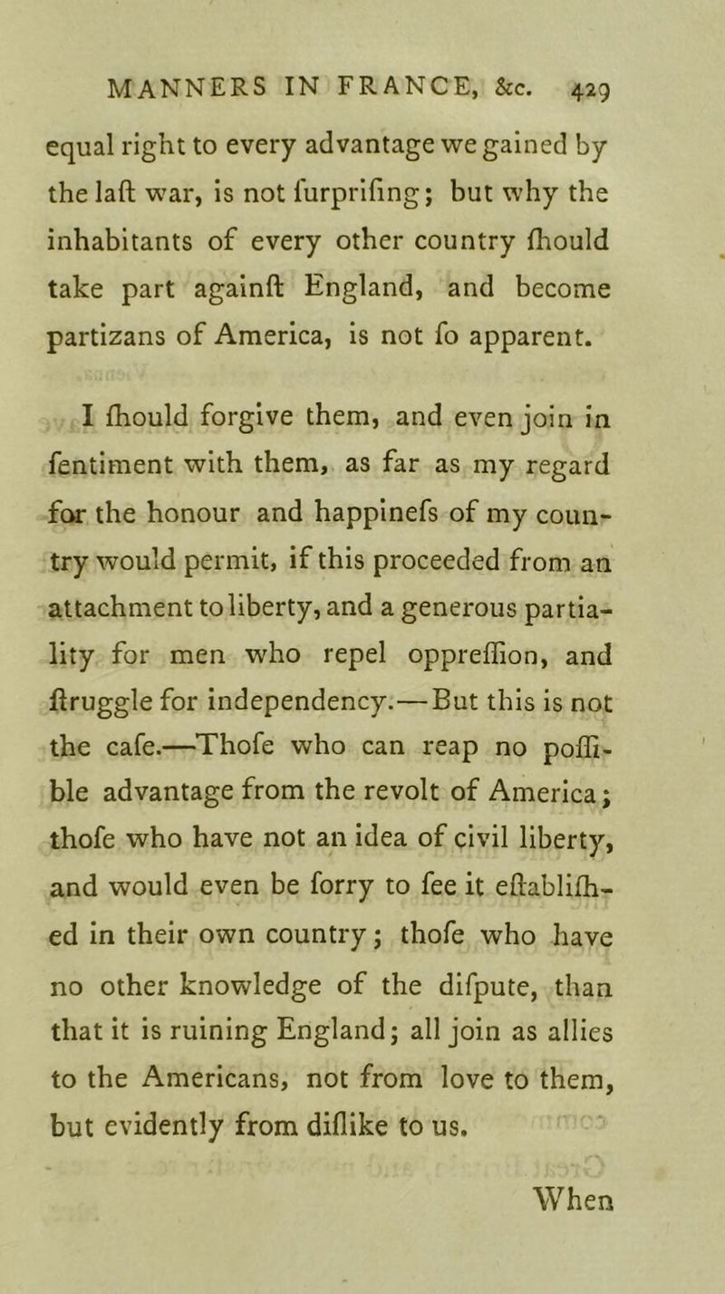 equal right to every advantage we gained by the lad war, is not furprifing; but why the inhabitants of every other country fhould take part againft England, and become partizans of America, is not fo apparent. I fhould forgive them, and even join in fentiment with them, as far as my regard for the honour and happinefs of my coun- try would permit, if this proceeded from an attachment to liberty, and a generous partia- lity for men who repel oppreffion, and druggie for independency.—But this is not the cafe.—Thofe who can reap no poffi- ble advantage from the revolt of America; thofe who have not an idea of civil liberty, and would even be forry to fee it eftablifh- ed in their own country; thofe who have no other knowledge of the difpute, than that it is ruining England; all join as allies to the Americans, not from love to them, but evidently from diflike to us. When