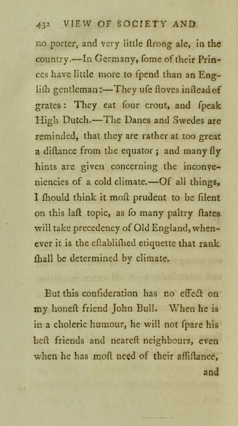 no porter, and very little ftrong ale, in the country.—In Germany, fome of their Prin- ces have little more to fpend than an Eng- liih gentleman:—They ufe ftoves infteadof grates : They eat four crout, and fpeak High Dutch.—The Danes and Swedes are reminded, that they are rather at too great a diftance from the equator; and many fly hints are given concerning the inconye- niencies of a cold climate.—Of all things, I fhould think it moft prudent to be filent on this laft topic, as fo many paltry ftates will take precedency of Old England, when- ever it is the eftablifhed etiquette that rank ihall be determined by climate. But this confideration has no effedt on my honeft friend John Bull. When he is in a choleric humour, he will not fpare his heft friends and neareft neighbours, even when he has moft need of their affiftance, and