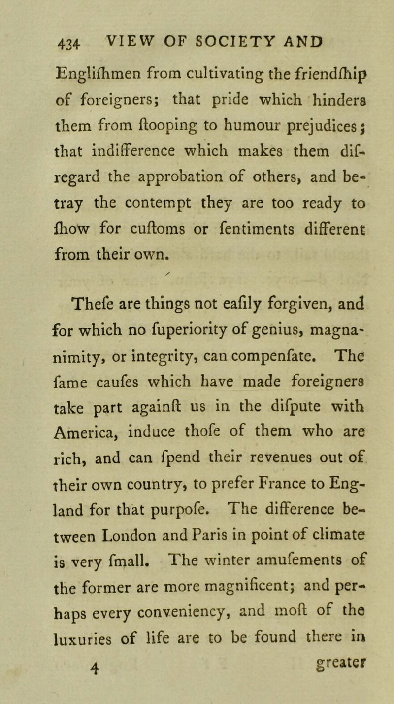 Englifhmen from cultivating the friendship of foreigners; that pride which hinders them from {looping to humour prejudices; that indifference which makes them dif- regard the approbation of others, and be- tray the contempt they are too ready to {how for cuftoms or fentiments different from their own. Thefe are things not eafily forgiven, and for which no fuperiority of genius, magna- nimity, or integrity, can compenfate. The fame caufes which have made foreigners take part againfl us in the difpute with America, induce thofe of them who are rich, and can fpend their revenues out of their own country, to prefer France to Eng- land for that purpofe. The difference be- tween London and Paris in point of climate is very fmall. The winter amufements of the former are more magnificent; and per- haps every conveniency, and mofl of the luxuries of life are to be found there in 4 greater