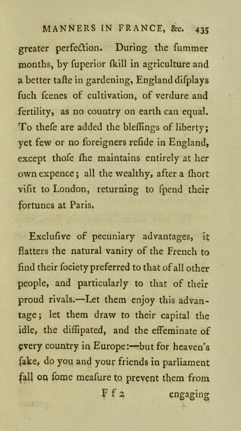 greater perfe&ion. During the fummer months, by fuperior fkill in agriculture and a better tafte in gardening, England difplays fuch fcenes of cultivation, of verdure and fertility, as no country on earth can equal. To thefe are added the blefiings of liberty; yet few or no foreigners refide in England, except thofe fhe maintains entirely at her own expence; all the wealthy, after a fhort vifit to London, returning to fpend their fortunes at Paris. 1 Exclufive of pecuniary advantages, it flatters the natural vanity of the French to find their fociety preferred to that of all other people, and particularly to that of their proud rivals.—Let them enjoy this advan- tage; let them draw to their capital the idle, the diffipated, and the effeminate of every country in Europe:—-but for heavens fake, do you and your friends in parliament fall on fome meafure to prevent them from f fa engaging