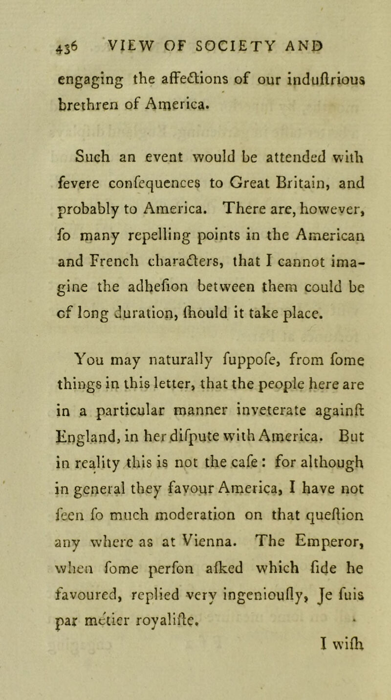 engaging the affedlions of our induftrious brethren of America. Sueh an event would be attended with fevere confequences to Great Britain, and probably to America. There are, however, fo many repelling points in the American and French characters, that I cannot ima- gine the adhefion between them could be cf long duration, lhould it take place. You may naturally fuppofe, from fome things in this letter, that the people here are in a particular manner inveterate againft England, in her difpute with America. But in reality this is not the cafe : for although in general they favour America, I have not feen fo much moderation on that queftion any where as at Vienna. The Emperor, when fome perfon aiked which fide he favoured, replied very ingcnioufly, Je fuis par metier royaliftc. I wifh