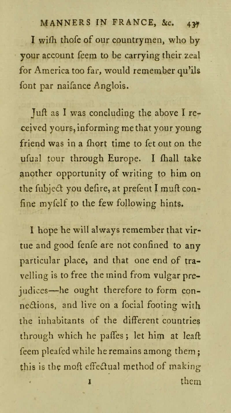 I wifh thofe of our countrymen, who by your account feem to be carrying their zeal for America too far, would remember qu’ils font par naifance Anglois. Juft as I was concluding the above I re- ceived yours, informing me that your young friend was in a fhort time to fet out on the ufual tour through Europe. I (hall take another opportunity of writing to him on the fubject you deft re, at prefent I mu ft con- fine myfelf to the few following hints. I hope he will always remember that vir- tue and good fenfe are not confined to any particular place, and that one end of tra- velling is to free the inind from vulgar pre- judi ces—he ought therefore to form con- nections, and live on a focial footing with the inhabitants of the different countries through which he paftes; let him at leaft feem pleafed while he remains among them; this is the moft effectual method of making