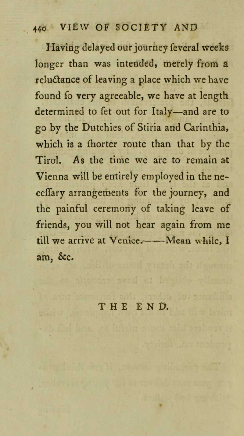 Having delayed our journey feveral weeks longer than was intended, merely from a reludtance of leaving a place which we have found fo very agreeable, we have at length determined to fet out for Italy—and are to go by the Dutchies of Stiria and Carinthia, which is a fhorter route than that by the Tirol. As the time we are to remain at Vienna will be entirely employed in the ne- ceflary arrangements for the journey, and the painful ceremony of taking leave of friends, you will not hear again from me till we arrive at Venice,———Mean while, I am, &c. THE END.