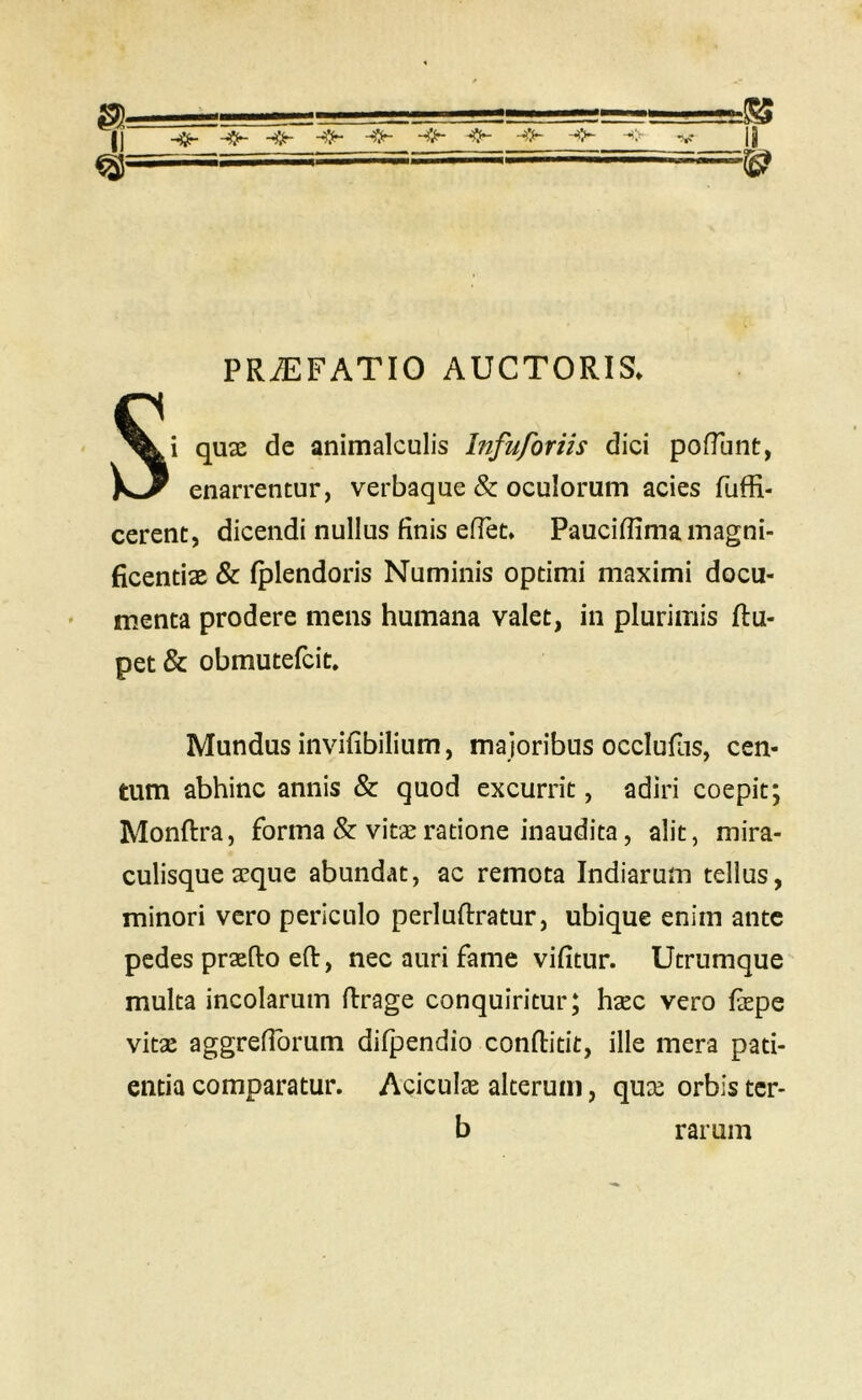 rt II ^ ^ ^ ^ ^ V it ^ ,■ ==^ PRiEFATIO AUCTORIS. Si qu3E de animalculis Infuforiis dici poiTunt, enarrentur, verbaque & oculorum acies fuffi- cerent, dicendi nullus finis efTet. Pauciffima magni- ficentiae & Iplendoris Numinis optimi maximi docu- menta prodere mens humana valet, in plurimis ftu- pet & obmutefcit. Mundus iiivifibilium, majoribus occlufns, cen- tum abhinc annis & quod excurrit, adiri coepit; Monftra, forma & vitae ratione inaudita, alit, mira- culisque aeque abundat, ac remota Indiarum tellus, minori vero periculo perluftratur, ubique enim ante pedes praefto efl:, nec auri fame vifitur. Utrumque multa incolarum firage conquiritur; haec vero fiepe vitae aggrefibrum difpendio conftitit, ille mera pati- entia comparatur. Aciculae alterum, quae orbis ter- b rarum