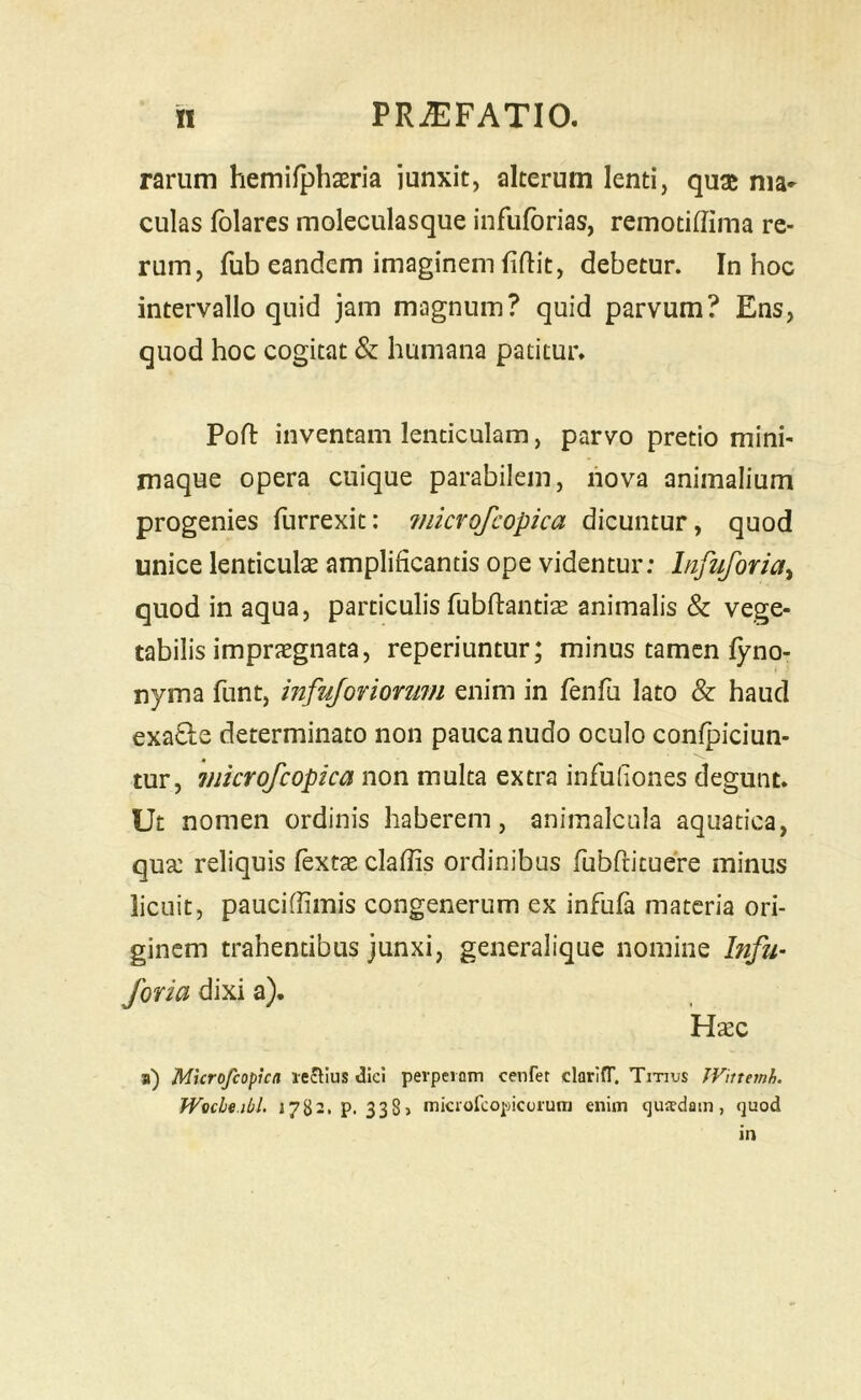 rarum hemifphasria junxit, alterum lenti, qux nia- culas fblarcs moleculasque infuforias, remotiffima re- rum, fub eandem imaginem fiflit, debetur. In hoc intervallo quid jam magnum? quid parvum? Ens, quod hoc cogitat & humana patitur* Pofl inventam lenticulam, parvo pretio mini- maque opera cuique parabilem, nova animalium progenies furrexit: ?nicrofcopica dicuntur, quod unice lenticulae amplificantis ope videntur: Infuforia^ quod in aqua, particulis fubftantiae animalis & vege- tabilis impraegnata, reperiuntur; minus tamen fyno- nyma funt, infujoviomm enim in fenfu lato & haud exaQ:e determinato non pauca nudo oculo confpiciun- tur, 7nicrofcopica non multa extra infuliones degunt* Ut nomen ordinis haberem, aniinalcula aquatica, qua: reliquis Textae claffis ordinibus TubTrituere minus licuit, pauciflimis congenerum ex infufa materia ori- ginem trahentibus junxi, generalique nomine Infit- foria dixi a). Ha:c a) Microfeopien leJlIus diei perpeiDin cenret clarltT. Titius JVittemh. Wucbt.ibl. 1782. p. 338» miciofeopiccjium enim qusdain, quod m