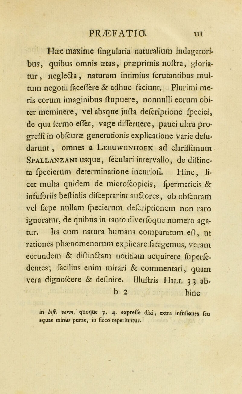 Hasc maxime fingularia naturalium indagatori- bus, quibus omnis aetas, prseprimis noRra, gloria- tur , neglecta, naturam intimius ferutantibus mul- tum negotii faceflere & adhuc faciunt. Plurimi me- ris eorum imaginibus ftupuere, nonnulli eorum obi- ter meminere, vel absque jufta deferiptione fpeciei, de qua (ermo eflet, vage difleruere, pauci ulcra pro- grein in oblcurae generationis explicatione varie defu- darunt, omnes a Leeuwenhoek ad clariffimum Spallanzani usque, feculari intervallo, de diflinc- ta fpecierum determinatione incuriolL Hinc, li- cet multa quidem de microfcopicis, fpermaticis & infufbriis beftiolis dilceptarint auGores, ob obfcuram vel fsepe nullam fpecierum deferiptionem non raro ignoratur, de quibus in tanto diverfoque numero aga- tur. Ita cum natura humana comparatum efl, ut rationes phaenomenorum explicare fatagemus, veram eorundem & diftinftam notitiam acquirere fuperfe- dentes; facilius enim mirari & commentari, quam vera dignofeere & definire, llluftris Hill 33 ab- b 2 hinc in hifl. wrw. quoque p. 4. exprefle dixi, extra infufiones feu aquas minus puras, in Hcco reperiuntur.