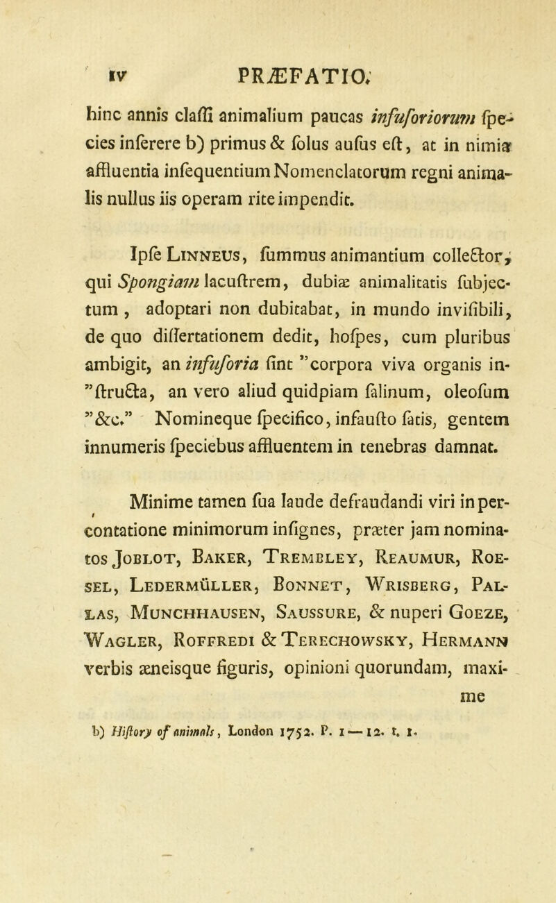 hinc annis cladi animalium paucas infuforioruni fpe- cies inferere b) primus & fblus aufus eft, at in nimijr affluentia infequentium Nomenclatorum regni anima- lis nullus iis operam rite impendit. IpfeLiNNEUs, fummus animantium colle6lor; qui lacuftrem, dubias animalicatis fubjec- tum , adoptari non dubitabat, in mundo invifibili, de quo diflertationem dedit, hofpes, cum pluribus ambigit, zninfuforia fint ”corpora viva organis in- ”fi:ru£ta, an vero aliud quidpiam falinum, oleofum Nomineque fpecifico, infaufto fatis, gentem innumeris fpeciebus affluentem in tenebras damnat. Minime tamen fua laude defraudandi viri in per- contatione minimorum infignes, praeter jam nomina- tos Joblot, Baker, Trembley, Reaumur, Roe- SEL, Ledermuller, Bonnet, Wrisberg, Pal- I.AS, Munchhausen, Saussure, & nuperi Goeze, Wagler, Roffredi & Terechowsky, Hermanm verbis aeneisque figuris, opinioni quorundam, maxi- me b) Hifiory cf (inimals, London 1752. P. i —12. t. 1.