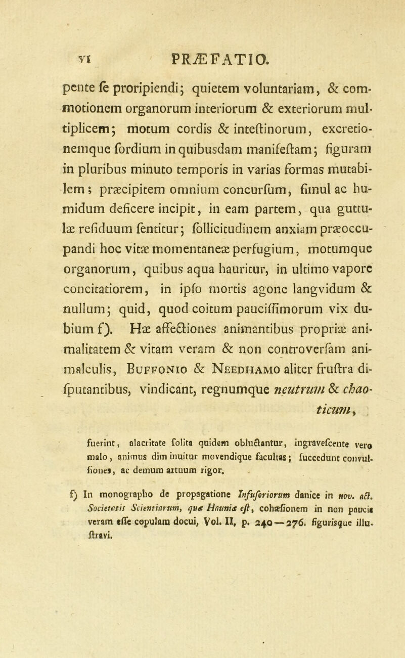 pente fe proripiendi; quietem voluntariam, & com- motionem organorum interiorum & exteriorum mul- tiplicem; motum cordis & inteftinorum, excretio- nemque fordium in quibusdam manifeftam; figurani in pluribus minuto temporis in varias formas mutabi- lem; praecipitem omnium concurfum, fimul ac hu- midum deficere incipit, in eam partem, qua guttu- lae refiduum fentitur; fbllicitudinem anxiam praeoccu- pandi hoc vitae momentaneae perfugium, motumque organorum, quibus aqua hauritur, in ultimo vapore concitatiorem, in ipfo mortis agone langvidum & nullum; quid, quod coitum paucifiimorum vix du- bium f). Hae affeffiones animantibus propriae ani- malitatem Sz vitam veram & non controverfam ani- malculis, Buffonio & Needhamo aliter fruftra di- fputantibus, vindicant, regnumque neutrum & chao- ticuriiy fuerint, alacritate folita quidem obluctantur, ingravefeente vero malo, animus dim inuitur movendique facultas; fuccedunt convul- fiones, ac demum artuum rigor. f) In monograpbo de propagatione Infufiriorum danice in mv. nB. Societiitis Scientiarum, quee fJntmia ejt, cohatfionem in non paucis veram «ffe copulam docui, Vol. II, p, 240 — 276. figurisque illu. Aravi.