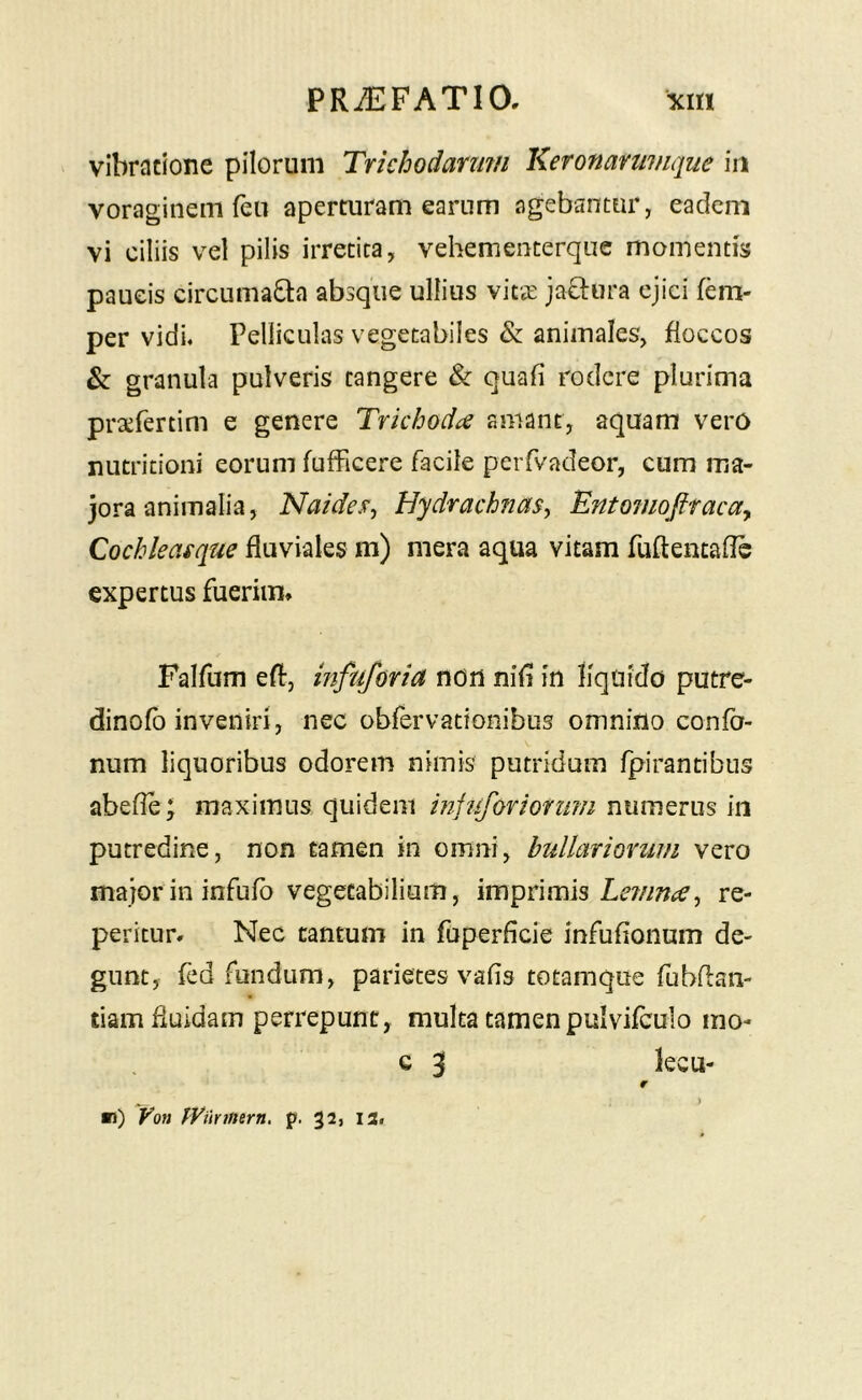 vibratione pilorum Trkhodarimi lieronariimque iit voraginem fen aperturam earum agebantur, eadem vi ciliis vel pilis irretita, vehementerque momentis paucis circumacta absque ullius vits: jaCtura ejici fem- per vidi« Pelliculas vegetabiles & animales, floccos & granula pulveris tangere & quali rodere plurima prxfertim e genere Tvkhoda amant, aquam vero nutritioni eorum fufficere facile peiTvadeor, cum ma- jora animalia, Naides^ HydrachnaSy Entomofttacay Qochleasque fluviales m) mera aqua vitam fuflencaflc expertus fuerim» Falfum efl, infuforia non nili in liquido putre- dinofo inveniri, nec obfervacionibus omnino confo- num liquoribus odorem nimis putridum fpirantibns abefle; maximus quidem mfuforionim numerus in putredine, non tamen in omni, bullariorum vero major in infufo vegetabilium, imprimis re- petitur» Nec tantum in fuperficie infulionum de- gunt, fed fundum, parietes valis totamque fubflan- tiam fluidam perrepunt, mulca tamenpulvifculo mo- G 3 lecu- r ^ ) m) Von pyiinnern, p. 32, 13.