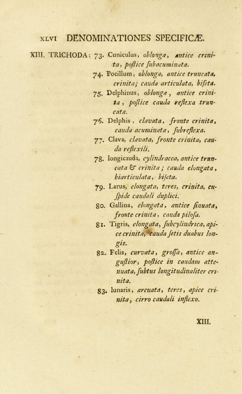 r XIII. TRICHODA: 73. Cuniculus, ohlonga^ Miitice crini- ta-, poflice fiib a cuminata. 74. Pocillum, oblonga, antice truncata^ crinita; cauda articulata, hi feta. 75. Delphinus, oblonga ^ antice crini- ta , poflice cauda reflexa trun- cata. 75. Delphis , clavata, fronte crinita^ cauda acuminata, fubreflexa. 77. Clava, clavata, fronte crinita, cau- da reflexili. 78. longicauda, cylmdracea, antice trun- cata crinita ; cauda elongata, hiarticulata, hi feta. 7p. Larus, elongata, teres, crinita, cu- fpide caudali duplici: 80. Gallina, elongata, antice [inuata, fronte crinita, cauda pilofa. gi. Tigris, elongata, fubcylindrica, api- ce crinita, *caiida fetis duabus lon- gis. 82. Felis, curvata, groffa, antice an- guflior, poflice in caudam atte- nuata, fubtus longitudinaliter cri- nita. 83, lunaris, arcuata, teres, apice cri- nita ^ cirro caudali inflexo.