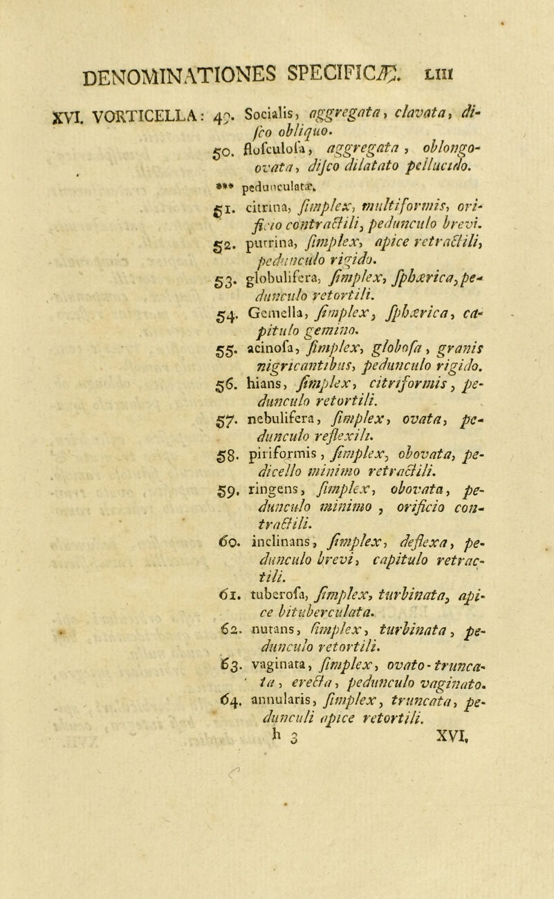 XVI. VORTICELLA: 4> Socialis, clavata, M- fco obliquo. 50. flofculola, aggregata , oblongo^ ovata, dijco dilatato pellucido. *** pedanculatar* gi. citnna, fimplex, tnnltifovvns, ori‘ ficio contraclili^ peduaculo brevi. 52. purrina, fmplex^ apice retradiilii pedunculo rigida. 53* glolnilifera, JlmpleXj fpbjerica,pe-^ dunciilo retovtili. 54. Gemella, fimplex^ /pb^rica^ ca- pitulo gemmo. 55. acinofa, fimplex-, globofa , granis nigricantibus, pedunculo rigido. 56. hians, fimplex, citriformis^ pe- dunculo retortili. 57. nebulifera, fimplex, ovata, pe- dunculo reflexi li. 53. piriformis, fimplex.^ obovata, pe- dicello minimo retraclili. 59. ringens, fimplex, obovata, pe- dunculo minimo , orificio con- tra&ili. 60. inclinans, fimplex, deflexa, pe- dunculo brevi, capitulo retrac- tili. 61. tuberofa, fimplex, turbinata^ api- ce bitiiberculata. 62. nutans, Fimplex, turbinata, pe- dunculo retortili. 6$. vaginata, fimplex, ovato -trunca- ' ta, ere&a, pedunculo vaginato. <54. annularis, fimplex, truncata, pe- dunculi apice retortili.