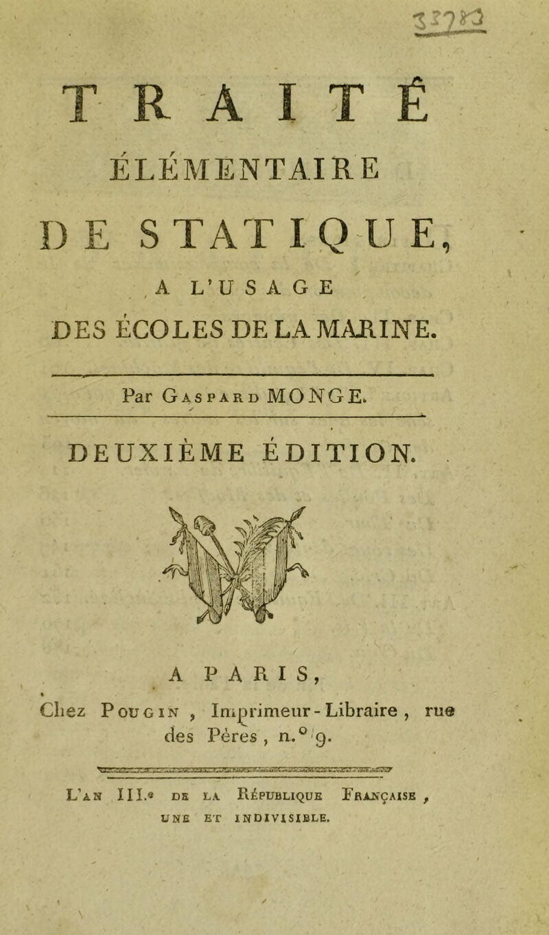 TRAITÉ ÉLÉMENTAIRE DE STATIQUE, , A L’U s A G E DES ÉCOLES DE LA M/\JIINE. Par Gaspard MONGE. y DEUXIÈME ÉDITION. A P A Pt I S, Chez PouGiN , Iriiprimeur-Libraire , rue des Pères , n.^ g. L’an III.« ds la République Fbançaisb , UNE ET INDIVISIBLE.