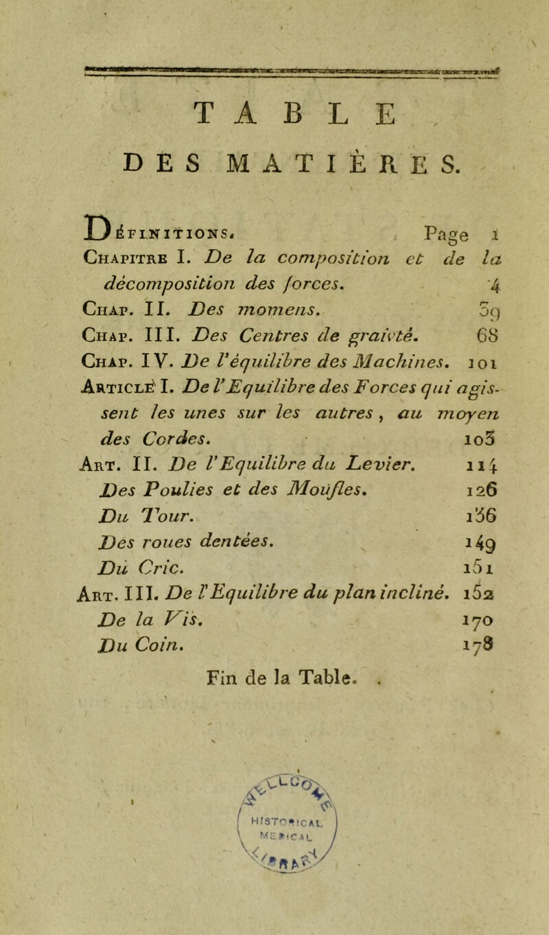 TABLE DES MATIÈRES. D ^FINITIONS. Page i Chapitre I. De la composition et de la décomposition des forces. 4 CiiAp. II. Des momens. 59 Chap. III. Des Centres de ^raieté. 6S Chap. IV. De Véquilibre des Machines. 101 Article'^ I. De VEquilibre des Forces qui agis- sent les unes sur les autres, au moyen des Cordes. io3 Art. il De VEquilibre du Levier. 114 Des Poulies et des Moufles. 126 Du Pour. ib6 Des roues dentées. 149 Du Cric. i5i Art. III. De ïEquilibre du plan incliné. 162 De la Vis. 170 Du Coin. 178 Fin de la Table. histc-ical ME^iClL