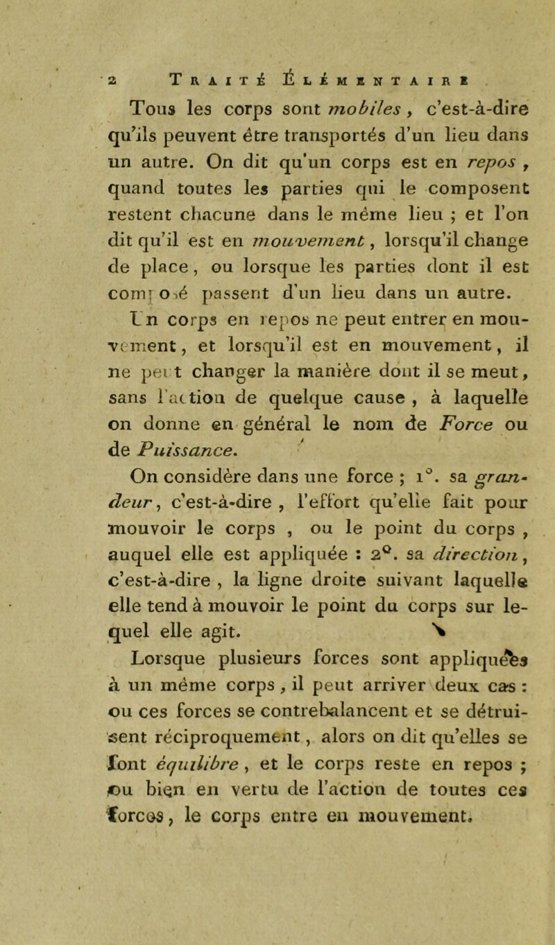 Tous les corps sont mobiles , c’est-à-dire qu’ils peuvent être transportés d’un lieu dans un autre. On dit qu’un corps est en repos , quand toutes les parties qui le composent restent chacune dans le même lieu ; et l’on dit qu’il est en mou'venien.t, lorsqu’il change de place, ou lorsque les parties dont il est comi O lé passent d’un lieu dans un autre. L n corps en repos ne peut entrer en mou- vement , et lorsqu’il est en mouvement, il ne pei t changer la manière dont il se meut, sans l ac tiou de quelque cause , à laquelle on donne en général le nom de Force ou de Puissance. On considère dans une force ; i'^. sa grcin- cïeur, c’est-à-dire , l’effort qu’elle fait pour mouvoir le corps , ou le point du corps , auquel elle est appliquée : 2®. sa direction, c’est-à-dire , la ligne droite suivant laquelle elle tend à mouvoir le point du corps sur le- quel elle agit. Lorsque plusieurs forces sont appliquées à un même corps, il peut arriver deux cas : ou ces forces se contrebalancent et se détrui- sent réciproquement, alors on dit qu’elles se font équilibre , et le corps reste en repos ; ©U bien en vertu de l’action de toutes ces forces, le corps entre en mouvement.