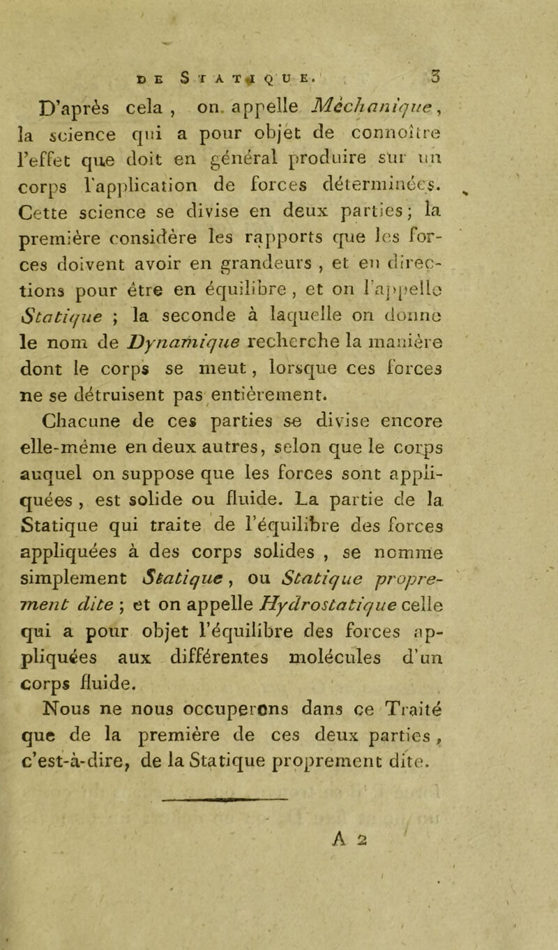 D’après cela, on. appelle Mcchani'qiie, la science qui a pour objet de connoîîre l’efFet que doit en général produire sur un corps l’application de forces déterminées. ^ Cette science se divise en deux parties; la première considère les rapports que les for- ces doivent avoir en grandeurs , et en direç- tioRâ pour être en équilibre , et on ra]>pello iStatique ; la seconde à laquelle on donne le nom de Dynamique reclierche la manière dont le corps se meut, lorsque ces forces ne se détruisent pas entièrement. Chacune de ces parties se divise encore elle-même en deux autres, selon que le corps auquel on suppose que les forces sont appli- quées , est solide ou fluide. La partie de la Statique qui traite de l’équilibre des forces appliquées à des corps solides , se nomme simplement Statique, ou Statique propre- ment dite ; et on appelle Hydrostatique celle qui a pour objet l’équilibre des forces ap- pliquées aux différentes molécules d’un corps fluide. Nous ne nous occuperons dans ce Traité que de la première de ces deux parties, c’est-à-dire, de la Statique proprement dite.