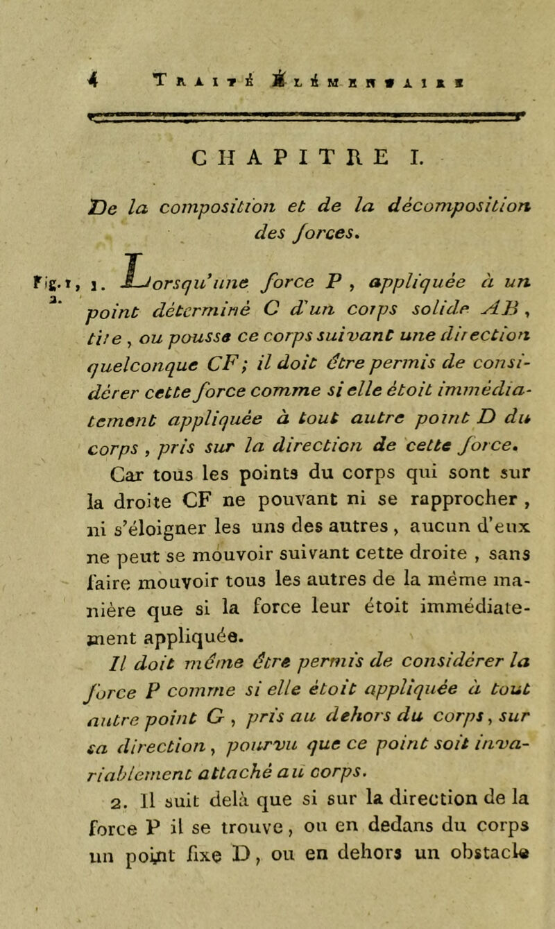 ] - ^ ...1^^ chapithe l 'De la composition et de la décomposition des forces, Fig.t, 1. Ijorsf/idiiJie force P , appliquée à un point déterminé C d'un corps solide AB , t'ite , ou poussa ce corps suivant une direction quelconque CF; il doit être permis de consi- dérer cette force comme si elle était immédia- tement appliquée à tout autre point D du corps , pris sur la direction de cette force. Car tous les points du corps qui sont sur la droite CF ne pouvant ni se rapprocher , ni s’éloigner les uns des autres , aucun d’eux ne peut se mouvoir suivant cette droite , sans faire mouvoir tous les autres de la même ma- nière que si la force leur étoit immédiate- ment appliquée. Il doit même être permis de considérer la force P comme si elle étoit appliquée à tout autre point G , pris au dehors du corps ^ sur sa direction, pourvu que ce point soit inva- riablement attaché au corps. 2. Il suit delà que si sur la direction de la force P il se trouve, ou en dedans du corps un point fixe D, ou en dehors un obstacle