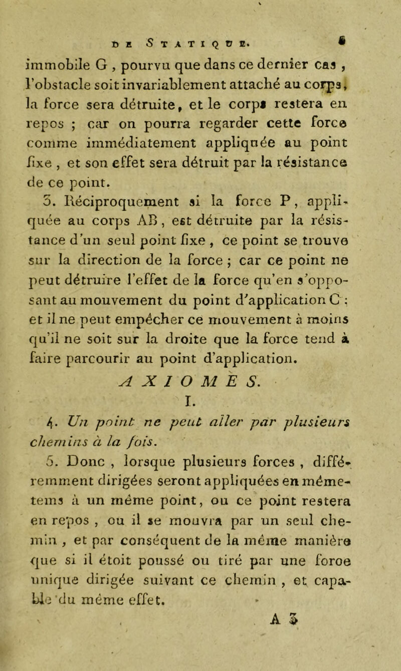 tJuSTATIQnffi. • immobile G , pourvu que dans ce dernier cas , l’obstacle soit invariablement attaché au corps, la force sera détruite, et le corpi restera eu repos ; car on pourra regarder cette fore© comme immédiatement appliquée au point fixe , et son effet sera détruit par la i:ésistance de ce point. 5. Réciproquement si la force P, appli’ quée au corps AB, est détruite par la résis- tance d’un seul point fixe , ce point se trouve sur la direction de la force ; car ce point ne peut détruire l’effet de la force qu’en s’oppo- sant au mouvement du point d’application C ; et il ne peut empêcher ce mouvement à moins qu’il ne soit sur la droite que la force tend à faire parcourir au point d’application. AXIOMES. I. 4. Un point ne peut aller par plusieurs chemins à la fois. 5. Donc , lorsque plusieurs forces , diffé- remment dirigées seront appliquées enméme- tems à un même point, ou ce point restera en repos , ou il se mouvra par un seul che- min , et par conséquent de la meme manière que si il étoit poussé ou tiré par une foroe unique dirigée suivant ce chemin , et capa- ble’du même effet.