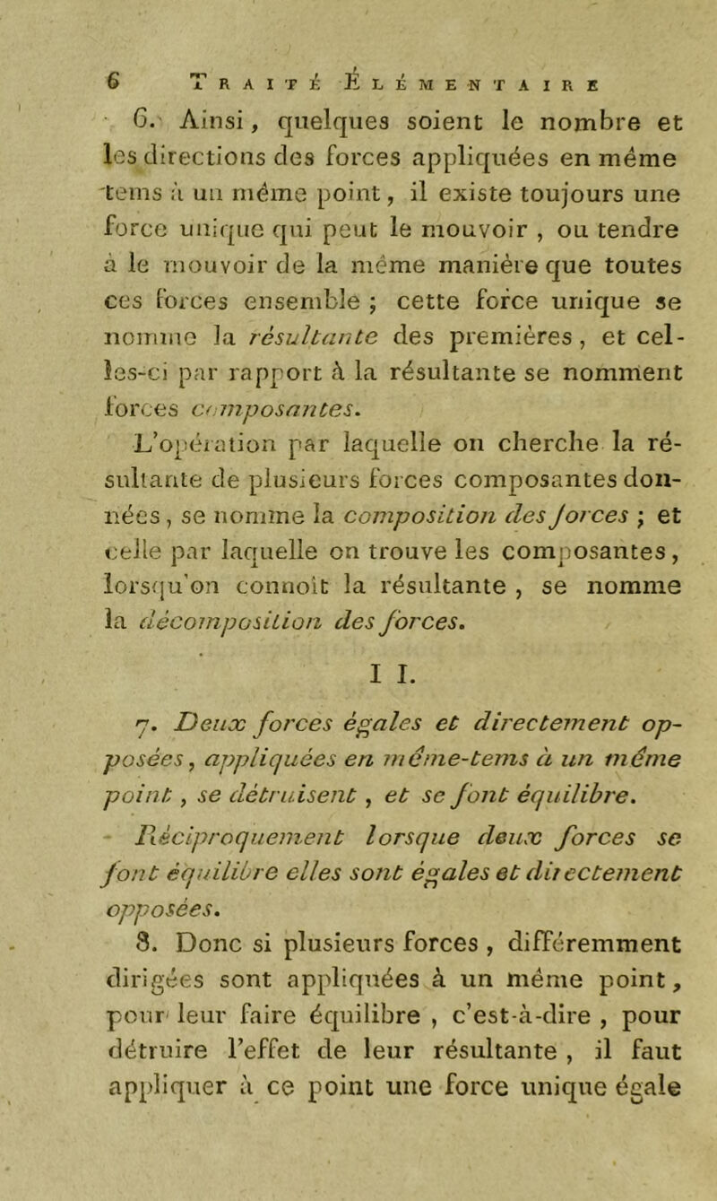 6. Ainsi, quelques soient le nombre et les directions des forces appliquées en même tems à uii même point, il existe toujours une fo rce unique qui peut le mouvoir , ou tendre à le mouvoir de la même manière que toutes ces forces ensemble ; cette force unique se noumiG la résultante des premières , et cel- les-ci par rapport à la résultante se nomment forces composantes. L’opération par laquelle on cherche la ré- sultante de plusieurs forces composantes don- nées , se nomme la composition des Jorces \ et celle par laquelle on trouve les composantes , lorsqu’on connoit la résultante , se nomme la décomposition des forces. I I. y. Deux forces égales et directement op- posées^ appliquées en même-tems à un même point, se détruisent, et se font équilibre. lléciproquement lorsque deux forces se font équilibre elles sont égales et directement opposées. 8. Donc si plusieurs forces , différemment dirigées sont appliquées à un même point, pour' leur faire équilibre , c’est-à-dire , pour détruire l’effet de leur résultante , il faut appliquer à ce point une force unique égale