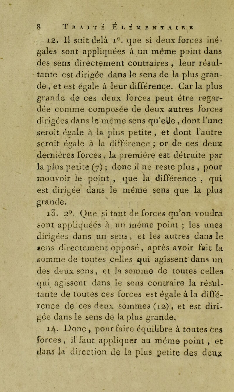 12. Il suit delà que si deux forces iné- gales sont appliquées à un même point dans des sens directement contraires , leur résul- tante est dirigée dans le sens de la plus gran- de , et est égale à leur différence. Car la plus grande de ces deux forces peut être regar- dée comme compensée de deux autres forces dirigées dans le même sens qu’elle , dont l’une seroit égale à la plus petite , et dont l’autre seroit égale à la différence ; or de ces deux dernières forces, la première est détruite par la plus petite (7) ; donc il ne reste plus , pour mouvoir le point , que la différence , qui est dirigée dans le meme sens que la plus 10. 9S'. Que si tant de forces qu’on voudra sont appliquées à un même point ; les unes dirigées dans un sens , et les autres dans le «eus directement opposé, après avoir fait la somme de toutes celles qui agissent dans un des deux sens, et la somme de toutes celles qui agissent dans le sens contraire la résYil- tante de toutes ces forces est égale à la diffé- rence de ces deux sommes (12), et est diri- gée dans le seps de la plus grande. 14. Donc , pour faire équilibre à toutes Ces forces, il faut appliquer au même point , et dans la direction de la plus petite des deux
