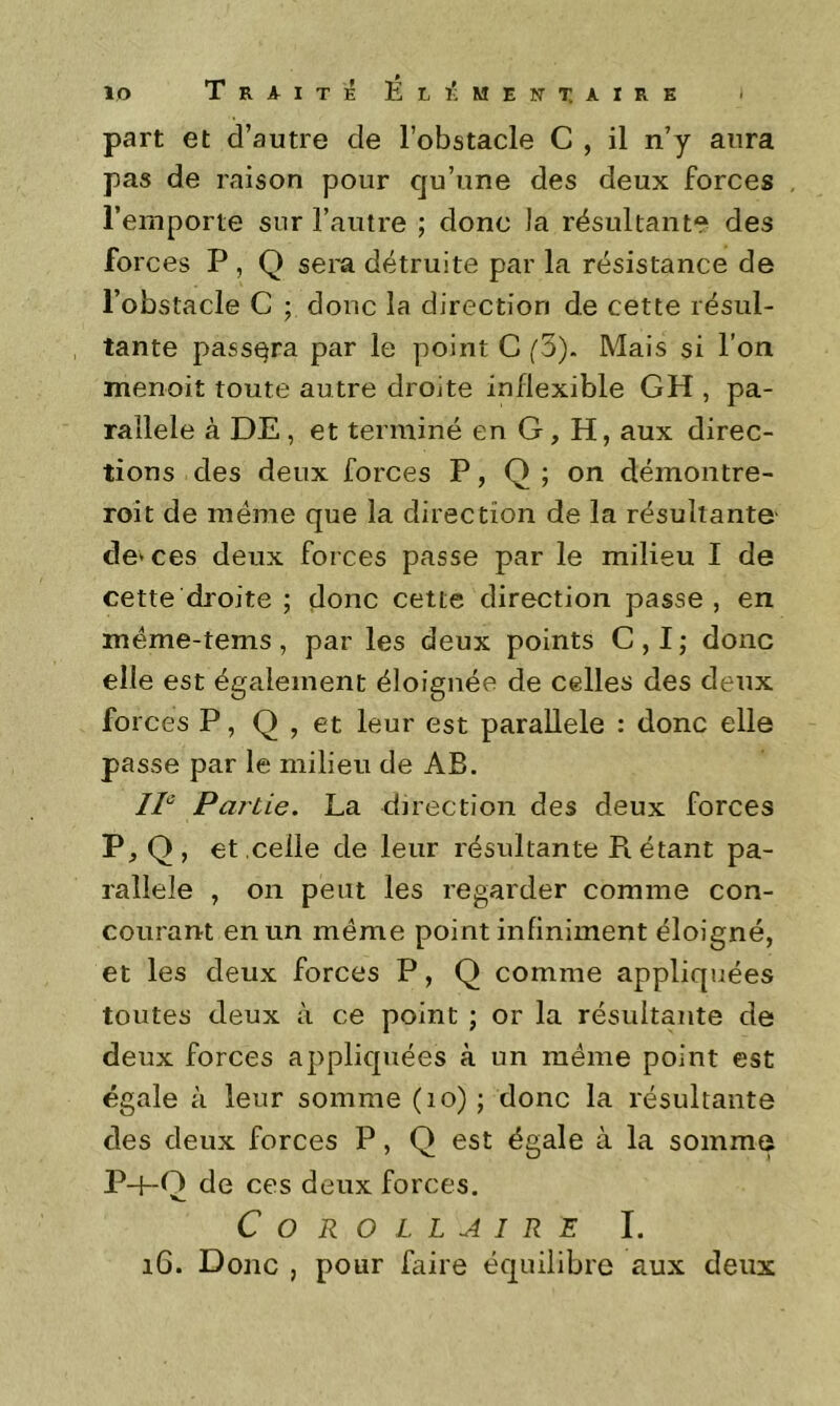 part et d’autre de l’obstacle C , il n’y aura pas de raison pour qu’une des deux forces l’emporte sur l’autre ; donc la résultante des forces P, Q sera détruite par la résistance de l’obstacle C ; donc la direction de cette résul- tante passera par le point C (3). Mais si l’on menoit toute autre droite inflexible GH , pa- rallèle à DE, et terminé en G, H, aux direc- tions des deux forces P, Q ; on démontre- roit de meme que la direction de la résultante- de* ces deux forces passe par le milieu I de cette droite ; donc cette direction passe , en méme-tems , par les deux points C , I ; donc elle est également éloignée de celles des deux forces P, Q , et leur est parallèle : donc elle passe par le milieu de AB. 11° Pai'tie. La direction des deux forces P, Q , et celle de leur résultante R étant pa- rallèle , on peut les regarder comme con- courant en un même point infiniment éloigné, et les deux forces P, Q comme appliquées toutes deux à ce point ; or la résultante de deux forces appliquées à un même point est égale à leur somme (lo) ; donc la résultante des deux forces P, Q est égale à la somme P-f-Q de ces deux forces. Corollaire I. i6. Donc , pour faire équilibre aux deux