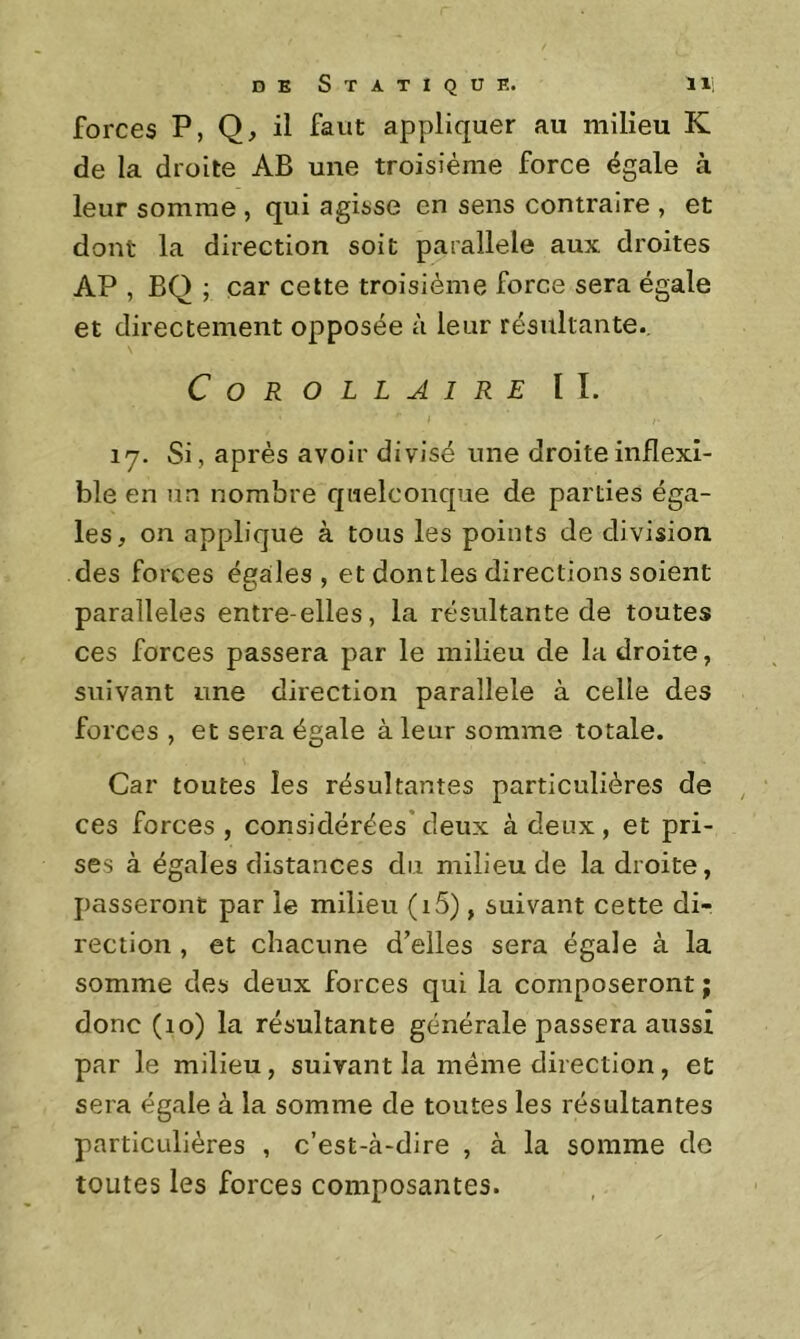 forces P, Q, il faut appliquer au milieu K de la droite AB une troisième force égale à leur somme , qui agisse en sens contraire , et dont la direction soit parallèle aux droites AP , BQ ; car celte troisième force sera égale et directement opposée à leur résultante.. Corollaire IL ly. Si, après avoir divisé une droite inflexi- ble en un nombre quelconque de parties éga- les, on applique à tous les points de division des forces égales, et dontles directions soient parallèles entre-elles, la résultante de toutes ces forces passera par le milieu de la droite, suivant une direction parallèle à celle des forces , et sera égale à leur somme totale. Car toutes les résultantes particulières de ces forces , considérées’ deux à deux, et pri- ses à égales distances du milieu de la droite, passeront par le milieu (i5), suivant cette di- rection , et chacune d’elles sera égale à la somme des deux forces qui la composeront ; donc (lo) la résultante générale passera aussi par le milieu, suivant la meme direction, et sera égale à la somme de toutes les résultantes particulières , c’est-à-dire , à la somme de toutes les forces composantes.