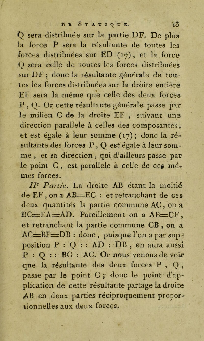 sera distribuée sur la partie DF. De plus la force P sera la résultante de toutes les forces distribuées sur ED (17) , et la force Q sera celle de toutes les forces distribuées sur DF ; donc la lésultante générale de tou- tes les forces distribuées sur la droite entière EF sera la même que celle des deux forces P , Q. Or cette résultante générale passe par le milieu G de la droite EF , suivant une direction parallèle à celles des composantes, et est égale à leur somme (17) ; donc la ré- sultante des forces P, Q est égale à leur som- me , et sa direction , qui d'ailleurs passe par le point G , est parallèle à celle de ce$ mé-r mes forces. 11^ Partie. La droite AB étant la moitié de EF , on a AB=EC : et retranchant de ces deux quantités la partie commune AC, on a BC—EA=AD. Pareillement on a AB=:CF , et retranchant la partie commune CB , on a AC=BF=DB : donc , puisque Ton a par supr position P : Q : : AD : DB , on aura aussi P : Q : : BC : AC. Or nous venons de voir que la résultante des deux forces P , Q , passe par le point C ; donc le point d'ap- plication de cette résultante partage la droite AB en deux parties réciproquement propor- tionnelles aux deux forces.