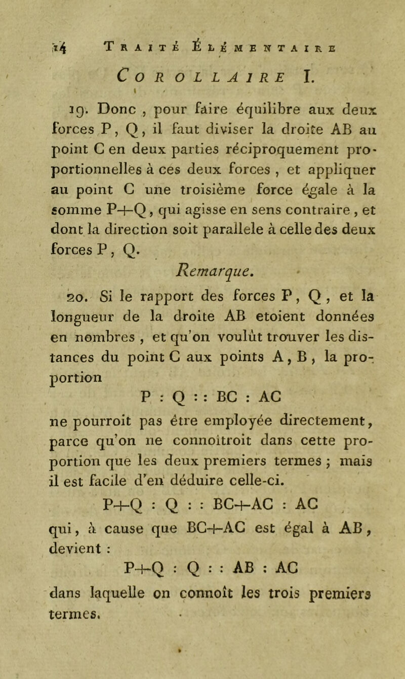 Corollaire I. I ig. Donc , pour faire équilibre aux deux forces P, Q, il faut diviser la droite AB au point C en deux parties réciproquement pro- portionnelles à ces deux forces , et appliquer au point C une troisième force é^ale à la somme P-f-Q, qui agisse en sens contraire , et dont la direction soit parallèle à celle des deux forces P, Q. Remarque. 20. Si le rapport des forces P, Q , et la longueur de la droite AB etoient données en nombres , et qu’on voulût trooiver les dis- tances du point C aux points A, B , la pro- portion P : Q : : BC : AC ne pourroit pas être employée directement, parce qu’on ne connoitroit dans cette pro- portion que les deux premiers termes ; mais il est facile d'eii déduire celle-ci. P-+-Q : Q : : BC-hAC : AC qui, à cause que BC-hAC est égal à AB, devient : P-^-Q : Q : : AB ; AC dans laquelle on connoît les trois premiers termes.