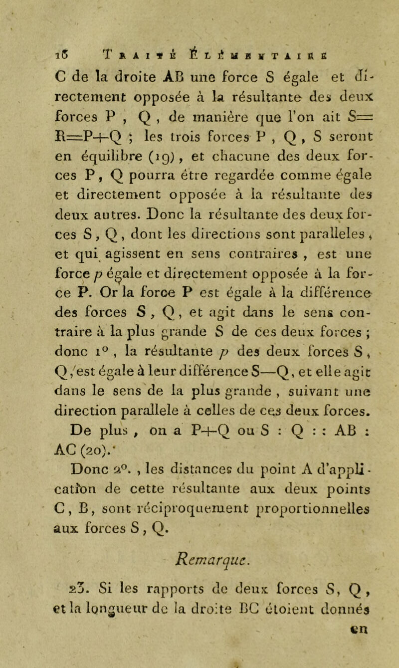 î5 TkAITK él.I^Ui!VTAIR£ C de la droite ÀB une force S égale et di- rectement opposée à la résultante des deux forces P , Q , de manière que l’on ait S— R—P-4-Q ; les trois forces P , Q , S seront en équilibre (19) , et chacune des deux for- ces P, Q pourra être regardée comme égale et directement opposée à la résultante des deux autres. Donc la résultante des deux for- ces S , Q , dont les directions sont parallèles ^ et qui agissent en sens contraires , est une force P égale et directement opposée à la for- ce P. Or la force P est égale à la différence des forces S , Q, et agit dans le sens con- traire à la plus grande S de ces deux forces ; donc , la résultante p des deux forces S , Q,'est égale à leur différence S—Q, et elle agit dans le sens de la plus grande , suivant une direction parallèle à celles de ces deux forces. De plus , on a P-P-Q ou S : Q : : AB : AC (20).• Donc 'jP. , les distances du point A d’appli- cation de cette résultante aux deux points C, B, sont réciproquement proportionnelles aux forces S , Q. Remarque. 23. Si les rapports de deux forces S, Q, et la longueur de la droite BC oloient donnés