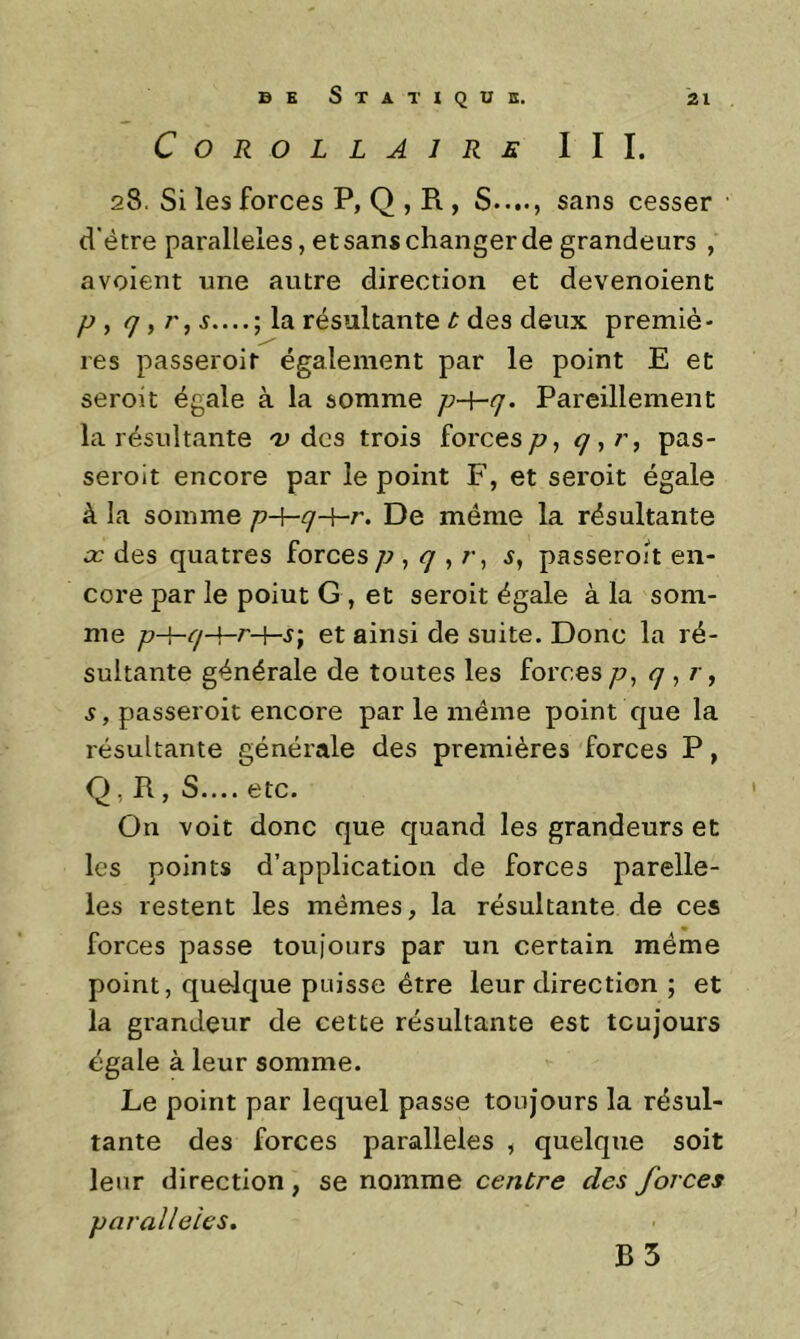 C0R0LLA1R£ III. 28. Si les forces P, Q , B., S...., sans cesser d'étre parallèles, et sans changer de grandeurs , a voient une autre direction et devenoient P , ç, r, résultante t des deux premiè- res passeroit également par le point E et seroit égale à la somme Pareillement la résultante 'U des trois forcesyu, pas- serolt encore par le point F, et seroit égale à la somme p-\-q-\-r. De même la résultante X des quatres forces p ^ q ^ s, passeroit en- core par le point G, et seroit égale à la som- me p-hq-{-r-\-s; et ainsi de suite. Donc la ré- sultante générale de toutes les forces p, q , r, s, passeroit encore par le même point que la résultante générale des premières forces P, Q, B, S.... etc. On voit donc que quand les grandeurs et les points d’application de forces parelle- les restent les mêmes, la résultante de ces forces passe toujours par un certain même point, quelque puisse être leur direction ; et la grandeur de cette résultante est toujours égale à leur somme. Le point par lequel passe toujours la résul- tante des forces parallèles , quelque soit leur direction, se nomme centre des forces parallèles. B5