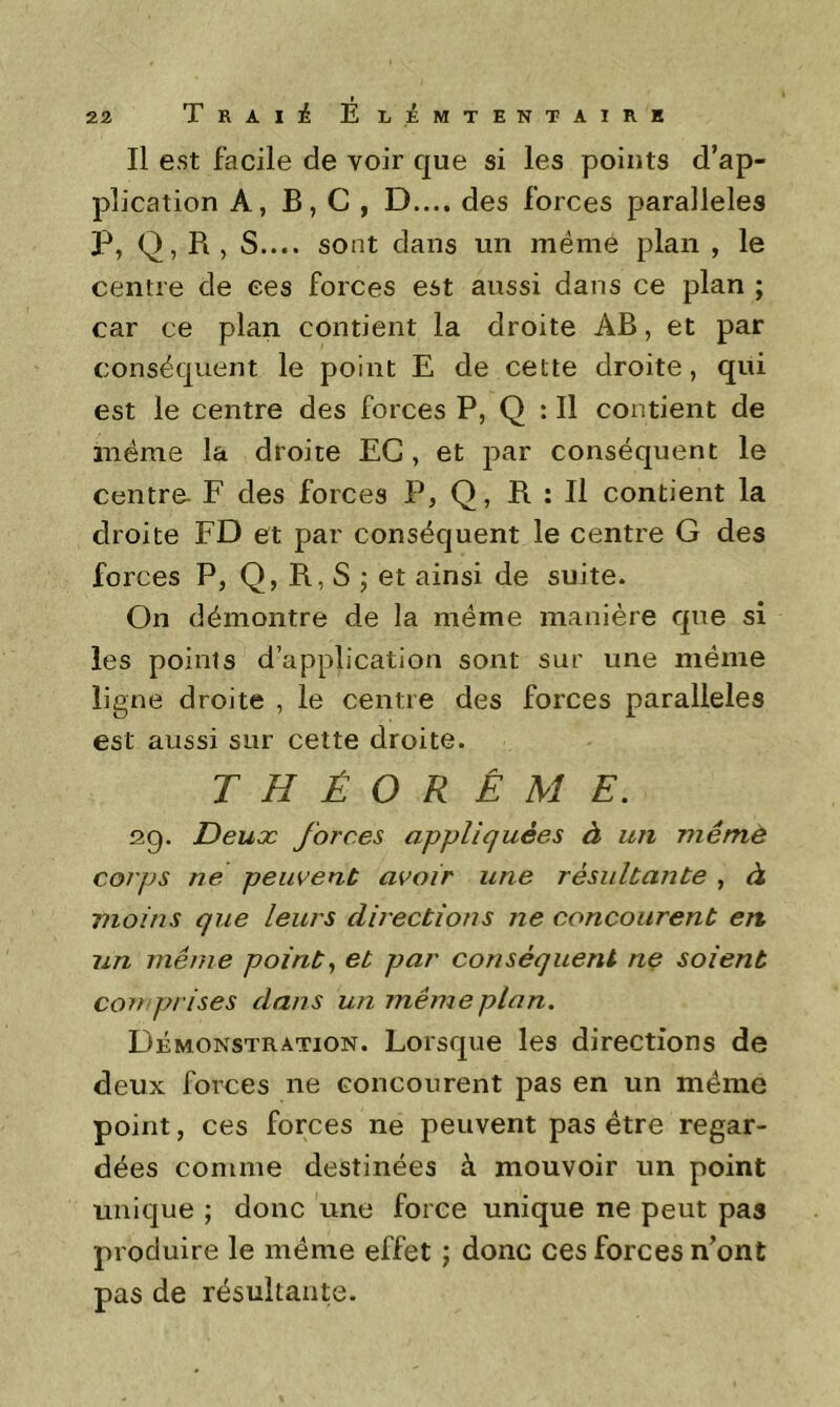 Il est facile de voir que si les points d’ap- plication A, B, C , D.... des forces parallèles P, Q, R , S.... sont dans un même plan , le centre de ces forces est aussi dans ce plan ; car ce plan contient la droite AB, et par conséquent le point E de cette droite, qui est le centre des forces P, Q : Il contient de même la droite EG , et par conséquent le Centre- F des forces P, Q, R : Il contient la droite FD et par conséquent le centre G des forces P, Q, R, S ; et ainsi de suite. On démontre de la même manière que si les points d’application sont sur une même ligne droite , le centre des forces parallèles est aussi sur cette droite. THÉORÈME. 20. Deux forces appliquées à un mêmè corps ne peuvent avoir une résultante , à moins que leurs directions ne concourent en un même points et par conséquent ne soient comprises dans un même plan. Démonstration. Lorsque les directions de deux forces ne concourent pas en un même point, ces forces ne peuvent pas être regar- dées comme destinées à mouvoir un point unique ; donc une force unique ne peut pas produire le même effet ; donc ces forces n’ont pas de résultante.