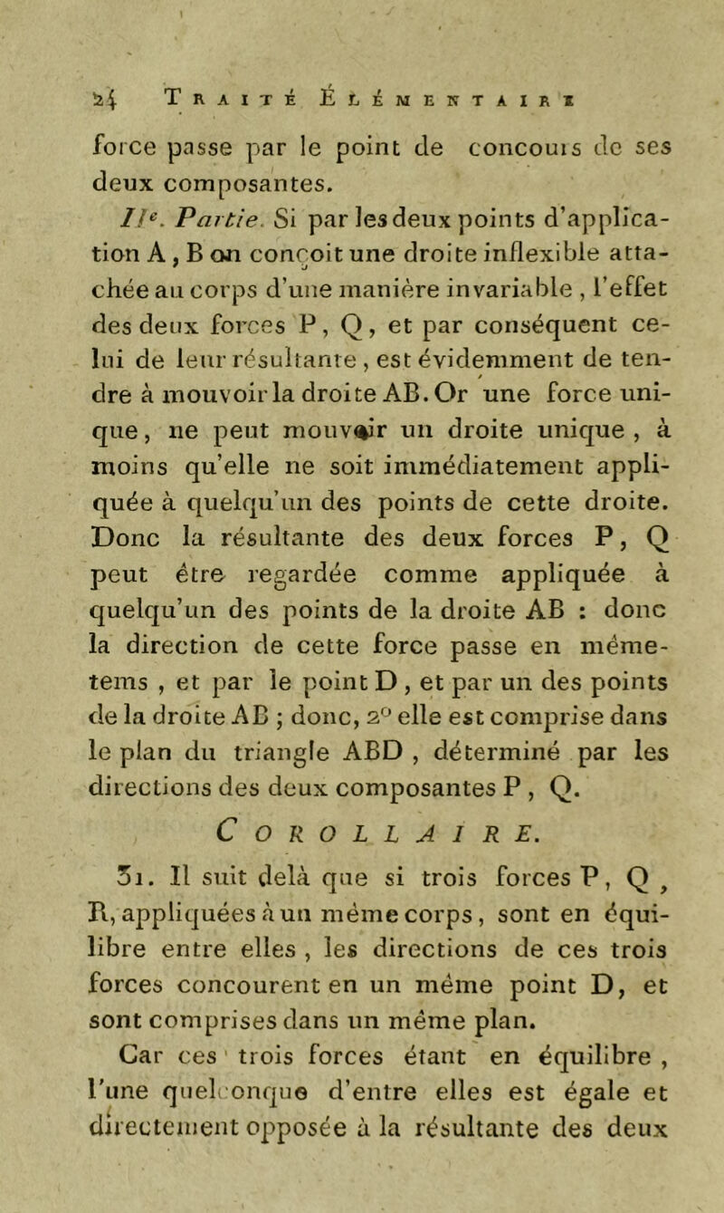 î24 Traité É£.émentairi force passe par le point de concouis de ses deux composantes. //^. Partie. Si par les deux points d’applica- tion A , B on conçoit une droite inflexible atta- chée au corps d’une manière invariable , l’effet des deux forces P, Q, et par conséquent ce- lui de leur résultante , est évidemment de ten- / dre à mouvoir la droite AB. Or une force uni- que , ne peut mouv^'r un droite unique , à moins qu’elle ne soit immédiatement appli- quée à quelqu’un des points de cette droite. Donc la résultante des deux forces P, Q peut être regardée comme appliquée à quelqu’un des points de la droite AB : donc la direction de cette force passe en méme- tems , et par le point D , et par un des points de la droite AB ; donc, elle est comprise dans le plan du triangle ABD , déterminé par les directions des deux composantes P , Q. Corollaire. 3i. Il suit delà que si trois forces P, Q , R, appliquées à un même corps, sont en équi- libre entre elles , les directions de ces trois forces concourent en un même point D, et sont comprises dans un même plan. Car ces trois forces étant en équilibre , l'une quelconque d’entre elles est égale et directement opposée à la résultante des deux