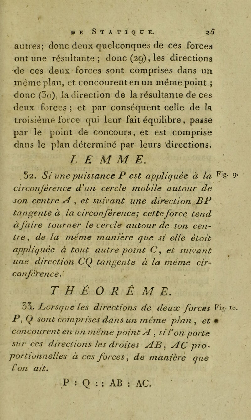 autres; donc deux quelconques de ces forces ont une résultante; donc (29), les directions de ces deux forces sont comprises dans un même plan, et concourent en un même point ; donc (3o), la direction de la résultante de ces deux forces ; et par conséquent celle de la troisième force qui leur fait équilibre, passe par le point de concours, et est comprise dans le plan déterminé par leurs directions. L E M M E. .52. Si une puissance P est appliquée à la 9 circonjérence d'un cercle mobile autour de son centre A , et suivant une direction BP tangente à la circonférence; cette force tend à faire tourner le cercle autour de son cen- tre , de la même manière que si eble étoit appliquée à tout autre point C, et suivant une direction CQ tangente à la même cir- conférence. THÉORÈME. 53. Lorsque les directions de deux forces P, Q sont comprises dans un même plan , et • concourent en un même point A , si l’on porte sur ces directions les droites AB., AC pro- portionnelles a ces forces, de manière que L'on ait. P : Q : : AB : AC.