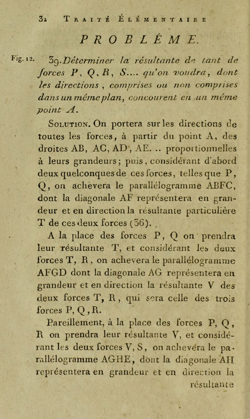 PROBLÈME. S Zq.Déterminer la résultante de tant de forces P, Q,R, S.... (juoii 1)011 dra, dont les directions , comprises ou non comprises dans un même plan, concourent en an même point A. Solution. On portera sur les directions de toutes les forces, à partir du point A, des droites AB, AC, AD', AE. .. propoi tionnelles à leurs grandeurs; puis, considérant d’abord deux quelconques de ces forces, telles que P, Q, on achèvera le parallélogramme ABFC, dont la diagonale AF représentera en gran- deur et en direction la résultante particulière T de ces<leux forces (36). , A la place des forces P, Q on prendra leur résultante T, et considérant les deux forces T, R , on achèvera le parallélogramme AFGD dont la diagonale AG représentera en grandeur et en direction la résultante V des deux forces T, R , qui sera celle des trois forces P, Q , R.. Pareillement, à la place des forces P, Q, R on prendra leur résultante V, et considé- rant les deux forces V, S, on achèvera le pa* rallélogramme AGHE, dont la diagonale ATI représentera en grandeur et en direction la résultante