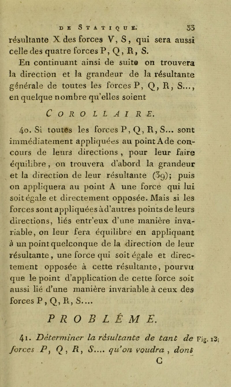 résultante X des forces V, S, qui sera aussi celle des quatre forces P, Q, R, S. En continuant ainsi de suite on trouvera la direction et la grandeur de la résultante générale de toutes les forces P, Q, R, S..., en quelque nombre qu’elles soient C O R O LIAI R E. 40. Si toutes les forces P, Q, R, S... sont immédiatement appliquées au point A de con- cours de leurs directions , pour leur faire équilibre, on trouvera d’abord la grandeur et la direction de leur résultante (^g); puis on appliquera au point A une force qui lui soit égale et directement opposée. Mais si les forces sont appliquées àd’autres points de leurs directions, liés entr’eux d’une manière inva- riable, on leur fera équilibre en appliquant à un point quelconque de la direction de leur résultante, une force qui soit égale et direc- tement opposée à cette résultante, pourvu que le point d’application de cette force soit aussi lié d’une manière invariable à ceux des forces P , Q, R, S.... PROBLÈME. 41. Déterminer la résultante de tant de Fig. i3 forces P, O, /î, S.... qu on voudra., dont G