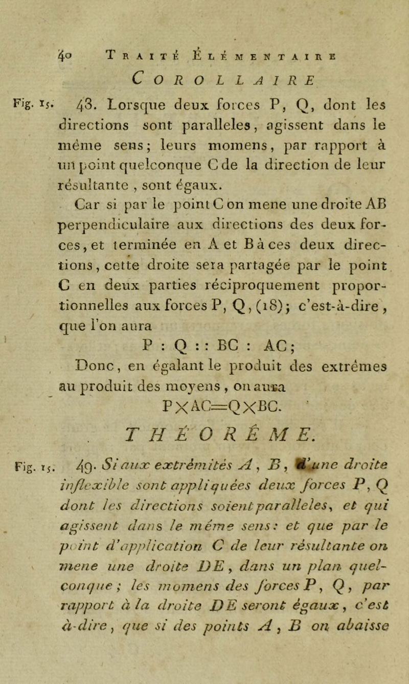 Corollaire F'g- 15. 43. Lorsque deux forces P, Q, dont les directions sont parallèles, agissent dans le même sens ; leurs momens, par rapport à un point quelconque C de la direction de leur résultante , sont égaux. Car si parle point C on mene une droite AB perpendiculaire aux directions des deux for- ces, et terminée en A et B à ces deux direc- tions, cette droite sera partagée par le point C en deux parties réciproquement propor- tionnelles aux forces P, Q,(i8)j c’est-à-dire, que l’on aura P : Q : : BC : AC ; Donc, en égalant le produit des extrêmes au produit des moyens , onausa PXAC=QXPC. T H É O R É M E. Fig. ij. 49- Si ailæ extrémités A ^ B, Wj/ne droite inflexible sont oppli q nées deux forces P, Q dont les directions soient parallèles^ et qui agissent dans le même sens: et que par le point d’application C de leur résultante on V mene une droite DE , dans un plan quel- conque ; les momens des Jorces P ^ Q, par rapport à la droite DE seront égaux, c’est à-dire, que si des points A, B on abaisse